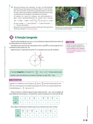 O
A
T
P
P
x
tg x
5 A função tangente
Seja a extremidade de um arco, na circunferência trigonométrica de centro
P O
correspondente ao número real .
Consideremos o ponto de intersecção entre a reta
T P e a reta tangente àcir-
cunferência pelo ponto A(1, 0).
Sabemos que a ordenada do ponto é a tangente do arco de medida
T x
A função tangente é a função f
π
2
Z
π
⎩
⎨
⎨
⎭
⎬
⎬
& R que associa
R cada
número real do domínio ao número real tg
x , ou seja,
x f (x
(
( )
x 5 tg x
Ref lita
    
função tangente é positiva e em
quais quadrantes ela é negativa.
Obser vação
 x é a medida de um arco côngruo a
x

2
rad ou a
3
2

     
OP com a reta tangente à circunferência pelo ponto A(1, 0). Por isso, a função tangente não
   x 5

2
1 π
k
k com k Ñ Z
17. Diversas doenças são sazonais, ou seja, em deter minado
período do ano têm maior ocorrência. Esse
é o caso da den-
gue, que tem maior ocorrência no período quente e chuvoso
do ano, época que propicia condições mais favoráveis para
a proliferação do mosquito transmissor da doença.
O n ú m e r o d e c a s o s d e d e n g u e , e m d e t e r m i n a d a r e -
gião, variou aproximadamente de acordo com a função
n(t ) 6.380 1 5.900 cos
⎝
⎛
⎛
⎠
⎞
⎞
t
π 8 2 π
6
, em que é o mês
t
do ano, sendo t 1 para janeiro, t = 2 para fevereiro, ...,
t 12 para dezembro.
Quantos casos ocorreram no pico da doença? Em qual mês
ocorreu essepico? 12.280 casos; janeiro
V
amos construir o gráfico dessa função, dada por f (x
(
( )
x 5 tg x, com os dados de
uma tabela de valores para . Inicialmente, vamos considerar no intervalo [0, 2
x π]:
Para alguns valores de x maiores que 2
x π ou menores que zero, temos:
x 0

4

2
3
4

π
5
4
 3
2
 7
4

2π
tg x 0 1 á 21 0 1 á 21 0
x
9
4
 5
2
 1 1
4

π

4

2
3
4

2π
tg á 21 0 1 á 0
E
D
U
A
R
D
O
Z
A
P
P
I
A
/
P
U
L
S
A
R
I
M
A
E
N
S
I
L
U
S
T
R
A
Ç
Õ
E
S
:
A
D
L
S
O
N
S
E
C
C
O
Eliminar focos de água parada é a principal medida
de prevenção contra a dengue.
A função tangente é positiva no 1
A e
no 3 quadrantes e negativa no 2 e no
4 quadrantes.
R
e
p
r
o
d
u
ç
ã
o
p
r
o
i
b
i
d
a
.
A
r
t
.
1
8
4
d
o
C
ó
d
i
g
o
P
e
n
a
l
e
L
e
i
9
.
6
1
0
d
e
1
9
d
e
f
e
v
e
r
e
i
r
o
d
e
1
9
9
8
.
35
 