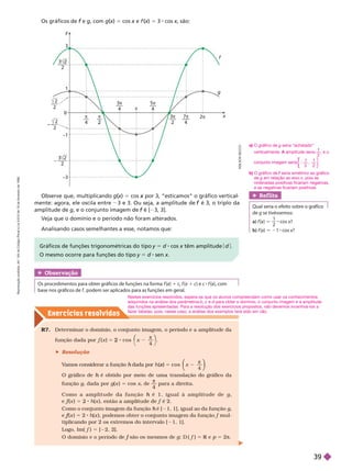Exercícios resolv idos
Os gráficos de e
f g, com g(x
(
( )
x 5 cos x e
x f (x
(
( )
x 5 3 cos x, são:
x
2
—
—
– —
—
—
–
5
4
—
–
3
4
7
4


4
3 x
y
1
–1

0
2
–3
3
2
2
–
—
2
2
g
f
Observe que, multiplicando g(x
(
( )
x 5 cos por 3, “esticamos” o gráfico vertical
x
mente: agora, ele oscila entre 3 e 3. Ou seja, a amplitude de é 3, o triplo da
f
amplitude de g, e o conjunto imagem de é [
f 3, 3].
Veja que o domínio e o período não foram alterados.
Analisando casos semelhantes a esse, notamos que:
Obser vação
         f (x
(
( 
x 1 c f (x
(
( 1 c) e c f (x
(
( ), com
x
    f        
Ref lita
      
de g se tivéssemos:
a) f (x
(
( )
x 5
1
2
cos x?
b) f (x
(
( )
x 5 21 cos x?
Gráficos de funções trigonométricas do tipo y 5 d cos x têm amplitude
x d
O mesmo ocorre para funções do tipo y 5 d sen x
R7. Deter minar o domínio, o conjunto imagem, o período e a amplitude da
função dada por x
x 5 2
π
4
⎛
⎛ ⎞
⎞
 Resolução
V
amos considerar a função dada por
h h ( )
x 5 cos x
π
4
⎝
⎝
⎛
⎛
⎛
⎛
⎠
⎠
⎞
⎞
⎞
⎞
O gráfico de é obtido por meio
h de uma translação do gráfico da
funçãog, dada por g(x ) 5 cos x, de

4
para a direita.
C o m o a a m p l i t u d e d a f u n ç ã o é 1 , i g u a l à a m p l i t u d e d e
h g
e f (
f
f x ) 5 8 h(x f é 2.
Como o conjunto imagem da função é [
h 1, 1], igual ao da funçãog
e (
f
f x ) 5 2 h(x f mul-
tiplicando por 2 os extremos do intervalo [ 1, 1].
Logo, Im( f ) 5 [ 2, 2].
são os mesmos de
f g: D f 5 R e
R p 5 2π
A
D
L
S
O
N
S
E
C
C
O
a) O gráfico de g seria “achatado”
verticalmente. amplitude seria
A
2
, e o
conjunto imagem seria
1
2
1
2
⎡
⎡
⎣
⎣
⎤
⎦
⎤
⎤
⎦
⎦
b) O gráfico de seria simétrico ao gráfico
f
de g em relação ao eixo x, pois as
ordenadas positivas ficariam negativas,
e as negativas ficariam positivas.
Nestes exercícios resolvidos, espera-se que os alunos compreendam como usar os conhecimentos
adquiridos na análise dos parâmetros b c e d para obter o domínio, o conjunto imagem e a amplitude
d
das funções apresentadas. Para a resolução dos exercícios propostos, não devemos incentivá-los a
fazer tabelas, pois, nesse caso, a análise dos exemplos terá sido em vão.
R
e
p
r
o
d
u
ç
ã
o
p
r
o
i
b
i
d
a
.
A
r
t
.
1
8
4
d
o
C
ó
d
i
g
o
P
e
n
a
l
e
L
e
i
9
.
6
1
0
d
e
1
9
d
e
f
e
v
e
r
e
i
r
o
d
e
1
9
9
8
.
39
 