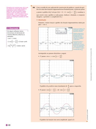 Acompanhe os passos descritos a seguir
.
 
o
passo: cos x
cos
π
4
⎠
⎠
⎞
⎞
⎞
⎞
O gráfico de g sofreu uma translação de
g

4
para a esquerda.
 
o
passo: co x
cos
π
2 1
4
x
2 cos
4
⎠
⎠
⎞
⎞
⎞
⎞
y
4
4
5
5
3π
π/4
3π/4 π
π
2π
π
5π/4
/
π/2
7π
π/4
π/2
2
π/2
2
1
2
2
3
3
π/4
4
π
π/4
1
1
2
2
9π/4
O gráfico da função tem nova amplitude, igual a 2.
y
x
4
4
5
5
3π
π/4
3
3π
π
π
2π
π
π
π/4
π/2
2
9π/4
/
7π
π/4
π/2
/
π/2
2
1
2
2
3
3
π
π
π/4
1
1
2
2
y
x
4
4
5
5
3π
π/4
3π
π/4
π
π
2π
π
5π
π 4
3π/2
2
9π
π 4
7π
π 4
π
π/2
2
1
2
2
π 4
π
π/4
–1
1
–2
2
y = f(x)
cos(x)
f(x) =
cancelar
ok
Campo para digitar a lei
da função cujo gráco
queremos construir.
Podemos selecionar a
opção de exibir linhas
de grade para car
mais fácil visualizar as
mudanças no gráco
a cada passo.
É possível escolher a
unidade com que
graduaremos os eixos.
Nesse caso, graduamos
o eixo y em intervalos
de 1 unidade e o eixo x
em intervalos de .
π
4
Obser vação
Em alguns softwares, temos
de escrever a lei da função de
maneira diferente. Observe os

  x ∫ 
x 1
π
2 c o s
4
⎝
⎝
⎛
⎛
⎛
⎛
⎠
⎠
⎞
⎞
⎞
⎞
1pi/4)
x 1 π
tg
2
 1pi /2
R8. Com o auxílio de um softwar de construção de gráficos, a partir do grá
e
fico de uma das funções trigonométricas fundamentais, construir passo
f , tal que 5 2 x
cos
π
4
⎠
⎠
⎞
⎞
⎞
⎞
, e analisar o
que ocorre com o gráfico a cada passo. Indicar o domínio, o conjunto
f
 Resolução
Primeiro, vamos traçar o gráfico da função trigonométrica dada por
g(x ) 5 cos x
I
L
U
S
T
R
A
Ç
Õ
E
S
:
L
U
I
Z
R
U
B
I
O
Comentar com os alunos que, com o uso
do software de construção de gráficos,
poderíamos construir diretamente o
gráfico de f, sem ter de fazê-lo passo
a passo a partir do gráfico da função
dada por g(x
(
( )
x 5 cos x; entretanto, vamos
construir o gráfico passo a passo para
analisar as mudanças causadas por cada
parâmetro.
R
e
p
r
o
d
u
ç
ã
o
p
r
o
i
b
i
d
a
.
A
r
t
.
1
8
4
d
o
C
ó
d
i
g
o
P
e
n
a
l
e
L
e
i
9
.
6
1
0
d
e
1
9
d
e
f
e
v
e
r
e
i
r
o
d
e
1
9
9
8
.
40
 