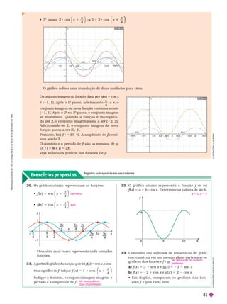 Exercícios propostos
Registre as respostas em seu caderno
x
y
1
–1
π
2
π
4
π
4
– —
3π
4
9
4
7π
4
5π
4
3π
2
2
π
Os gráficos abaixo representam as funções:
 f (
f
f x ) 5 sen x
2
1
π
⎝
⎛
⎛
⎠
⎞
⎞
 g(x ) 5 cos x
4
π
⎠
⎞
⎞
vermelho
azul
O gráfico sofreu uma translação de duas unidades para cima.
y
x
4
4
5
5
π/4
π/4 2π
π
5π/4
/
π/2
9π/4
7π
π
π 2
π/2
2
1
2
2
3
3
π 4
π
π/4
1
1
2
2
y
x
4
4
5
5
3π 4
/4 π
π 2π
π
5π
π/4
π/2
9π 4
7π
π 4
π 2
π/2
2
1
2
2
3
3
π 4
π
π/4
1
1
2
2

o
passo: 1
"
"
⎠
⎠
Descubra qual curva representa cada uma das
funções.
22. O gráfico abaixo representa a função f de lei
f
(
f
f x )
5 a 1 b cos x . Deter mine os valores de e
a
a 5 2; b 5 2
x
y
π
0 2π
4 I
L
U
S
T
R
A
Ç
Õ
E
S
A
D
L
S
O
N
E
C
C
O
23. Utilizando um softwar de construção de gráfi
e
cos, construa em um mesmo plano cartesiano os
gráficos das funções e g
a) f (
f
f x ) 5 3 1 sen x e g (x ) 5 23 sen x
b) f (
f
f x ) 5 22 1 cos x e g (x ) 5 2 cos x
       
çõesf e
f g de cada item.
g
V
er resolução no Guia do
professor
.
I
L
U
S
T
R
A
Ç
Õ
E
S
:
L
U
I
Z
R
B
O
21. A partir do gráfico da função g de lei g x
x 5 sen x , cons-
t
r
u
a o g
r
á
f
i
c
o d
e f
f , t
a
l q
u
e
f
f x
x 1 sen
5 1
1 1
π
4
⎝
⎛
⎛
⎠
⎞
⎞
Indique o domínio, o conjunto imagem imagem, o
período e a amplitude de .
V
er resolução no
Guia do professor
.
O conjunto imagem da função dada por g(x ) 5 cos x
é [ 1, 1]. Após o 1
o
passo, adicionando

4
o
conjunto imagem da nova função continua sendo
[ 1,
1]. Após o 2
o
e o 3
o
passo, o conjunto imagem
se modificou. Quando a função é multiplica-
dapor2, o conjunto imagem passa a ser [ 2,2].
Adicionando-se 2, o conjunto imagem da nova
função passa a ser [0, 4].
Portanto, Im( f ) 5 conti
f
nua sendo 2.
são os mesmos de
f g
D( f ) 5 R e
R p 5 2π
V
eja ao lado os gráficos das funções f e
f g
R
e
p
r
o
d
u
ç
ã
o
p
r
o
i
b
i
d
a
.
A
r
t
.
1
8
4
d
o
C
ó
d
i
g
o
P
e
n
a
l
e
L
e
i
9
.
6
1
0
d
e
1
9
d
e
f
e
v
e
r
e
i
r
o
d
e
1
9
9
8
.
41
 