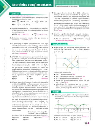 Exercícios complementa res
Registre as respostas em seu caderno
1. Desenhe um ciclo trigonométrico e represente nele as
imagens dos números reais:
a x 5
3
2
3
π
1 k 2π k Ñ Z c) x 5
6
1 k 8 π k Ñ Z
b) x 5
4
1 k π k Ñ Z
2. Usando uma medida da 1
a
volta positiva da circunfe
a
rência trigonométrica, escreva a expressão geral dos
arcos côngruos a:
a) 855° b)
2 5
3

Deter mine o menor e o maior valor que assume a
expressão 4 sen 10x
4. A quantidade de algas, em tonelada, em certa baía
varia periodicamente com o tempo e é representada
pela função A
t
t 2 0 0
6
5 1 8

, com
em anos. Se for medido a partir de janeiro de 2010,
t
qual será a quantidade de algas na baía em janeiro
de 2025?
5. (FGV-SP) Um supermercado, que fica aberto 24
horas
por dia, faz a contagem do número de clientes na loja a
cada 3 horas. Com base nos dados observados, estima-
-se que o número de clientes possa ser calculado pela
função trigonométrica
x
x 9 0 0 8 0 0 sen
1 2
5 2
9 0 0

em ue f (
f
f ) é o número de clientes e a hora da
observação ( é um número inteiro tal que 0
x < x < 24).
Utilizando essa função, a estimativa da diferença entre
o número máximo e o número mínimo de clientes den-
tro do super mercado, em um dia completo, é igual a:
a) 600 c) 900 e) 1.600
b) 800 d) 1.500
6. (Enem) Segundo o Instituto Brasileiro de Geografia
e Estatística (IBGE), produtos sazonais são aqueles
que apresentam ciclos bem definidos de produção,
consumo e preço. Resumidamente, existem épocas
do ano em que a sua disponibilidade nos mercados
varejistas ora é escassa, com preços elevados, ora é
abundante, com preços mais baixos, o que ocorre no
mês de produção máxima da safra.
A partir de uma série histórica, observou-se que o preço
P,
P
P
em reais, do quilograma de certo produto sazonal po
de
ser descrito pela função (x ) 5 8 1 5 cos
⎝
⎛
⎛
⎛
⎠
⎞
⎞
⎞
x
6
onde representa o mês do ano, sendo
x x 5 1 asso-
ciado ao mês de janeiro, x 5 2 ao mês de fevereiro, e
assim sucessivamente, até x 12 associado ao mês
5
de dezembro.
Disponível em: <www
.ibge.gov
.br>.
Acesso em: 2 ago. 2012 (adaptado).
Na safra, o mês de produção máxima desse produto é:
a) ane ro c) junho e) outubro
b) abril d) julho
V
er resolução no Guia do professor
.
135° 1 k 360°, k Ñ Z
3

Z
3; 5
1.050 toneladas
alternativa e
alternativa d
Aplicação
9. V
eja o esboço, em um mesmo plano cartesiano, dos
gráfico de f (
f
f x ) 5 cos x g(x ) 5 sen e
x (x ) 5 tg x
2 2
 
3
, ,
Aprofundamento
7. Em alguns trechos do rio T ietê (SP), verifica-se a
for mação de notáveis quantidades de espuma, re-
sultante de poluição por resíduos industriais. Em
certo dia, a quantidade de espuma variou segundo a
função dada por
f
t
t
6
5 3

, em que f (
f
f t ) é
a quantidade de espuma, em metro cúbico por metro
de rio, e é o tempo, em horas contadas a partir da
t
meia-noite. Determine o primeiro momento do dia em
que a quantidade de espuma atingiu 5 m
3
por metro
de rio.
8. Construa o gráfico das funções a seguir e indique o
domínio, o conjunto imagem, o período e a amplitude.
a) f (
f
f x ) 5 1 2 cos x b) (
f
f x ) 5 3
2
x
sen
π
às 3 h
V
er resolução no Guia do professor
.
N in rv n i r
a
b)
c)
d) q u a i s s ã o a s c o o r d e n a d a s d o p o n t o e m q u e
sen x 5tg x ?
e) sabendo que A é o ponto em que cos
A x 5 sen e
x
B é o ponto em que tg
B x 5 cos x a abscissa de A é
A
menor
, maior ou igual à abscissa de B ?
sim
não
não
(
(
( , 0)
maior
10. A função , cujo gráfico está representado abaixo,
foi obtida a partir de uma função trigonométrica
fundamental.
Desaf io
Podemos concluir que a lei dessa função é:
a) f (
f
f x ) 5 1 1 sen x c) f
f
f x ) 5 [ sen x
b) f (
f
f x ) 5 1 cos x d) f (
f
f x ) 5 [ cos x
alternativa d
L
U
S
T
R
A
Ç
Õ
E
S
:
A
L
S
O
N
S
E
C
C
O
π
2
x
f
h
g
y
1
1
π
0
3π
2
3π
4
π
4
π
2
x
y
–1
π
0 5π
4
3π
2
7π
4
2π
R
e
p
r
o
d
u
ç
ã
o
p
r
o
i
b
i
d
a
.
A
r
t
.
1
8
4
d
o
C
ó
d
i
g
o
P
e
n
a
l
e
L
e
i
9
.
6
1
0
d
e
1
9
d
e
f
e
v
e
r
e
i
r
o
d
e
1
9
9
8
.
43
 