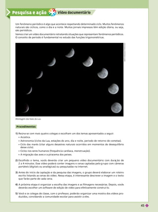 Vídeo documentár io
Pesquisa e ação
P rocedime ntos
1) Reúna-se com mais quatro colegas e escolham um dos temas apresentados a seguir
.
 Acústica.
 Astronomia (ciclos da Lua, estações do ano, dia e noite, período de retorno de cometas).
 Ciclo das marés (citar alguns desastres naturais ocorridos em momentos de desequilíbrio
desse ciclo).
 Ciclos nos seres humanos (frequência cardíaca, menstruação).
 A migração das aves e a piracema dos peixes.
2) Escolhido o tema, vocês deverão criar um pequeno vídeo documentário com dura ão de
2a4minutos. Esse vídeo poderá conter ima ens e cenas captadas pelo rupo com câmeras
portáteis (di itais ou analó icas) ou pesquisadas na internet.
3) Antes do início da captação e da pesquisa das imagens, o grupo deverá elaborar um roteiro
escrito listando as cenas do vídeo. Nessa etapa, é interessante descrever a imagem e o texto
que farão parte de cada cena.
4) A próxima etapa é organizar a escolha das imagens e as filmagens necessárias. Depois, vocês
deverão escolher um software de edição de vídeo para efetivamente construí-lo.
5) V
ocê e os colegas de classe, com o professor
, poderão organizar uma mostra dos vídeos pro-
duzidos, convidando a comunidade escolar para assistir a eles.
Um fenômeno periódico é algo que acontece respeitando determinado ciclo. Muitos fenômenos
naturais são cíclicos, como o dia e a noite. Muitos jornais impressos têm edição diária, ou seja,
são periódicos.
V
amos criar um vídeo documentário retratando situações que representam fenômenos periódicos.
O conceito de período é fundamental no estudo das funções trigonométricas.
A
M
I
T
H
N
A
G
/
S
H
U
T
T
E
R
S
T
O
C
K
Montagem das fases da Lua.
45
 