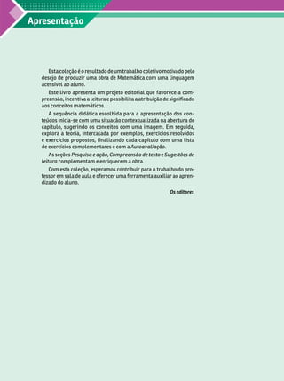 Apresentação
Esta coleção é o resultado de um trabalho coletivo motivado pelo
desejo de produzir uma obra de Matemática com uma linguagem
acessível ao aluno.
Este livro apresenta um projeto editorial que favorece a com-
preensão, incentiva a leitura e possibilita a atribuição de significado
aos conceitos matemáticos.
A sequência didática escolhida para a apresentação dos con -
teúdos inicia-se com uma situação contextualizada na abertura do
capítulo, sugerindo os conceitos com uma imagem. Em seguida,
explora a teoria, intercalada por exemplos, exercícios resolvidos
e exercícios propostos, finalizando cada capítulo com uma lista
deexercícios complementares e com a Autoavaliação
As seções Pesquisa e ação, Compreensão de texto e Sugestões de
leitura complementam e enriquecem a obra.
Com esta coleção, esperamos contribuir para o trabalho do pro-
fessor em sala de aula e oferecer uma ferramenta auxiliar ao apren-
dizado do aluno.
Os editores
 