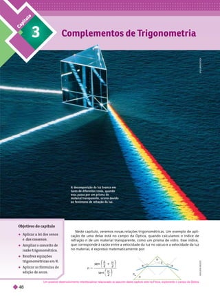 C
a
p
í
t
u
l
o
n
n
ar


n 5
n
2 2
s e n
2
δ α
1
α
A
D
I
L
S
O
N
S
E
Neste capítulo, veremos novas relações trigonométricas. Um exemplo de apli-
ca ão de uma delas está no campo da Óptica, quando calculamos o índice de
que corresponde à razão entre a velocidade da luz no vácuo e a velocidade da luz
no material, é expresso matematicamente por:
Ob eti
vos do capítulo
 Aplicar a lei dos senos
 Ampliar o conceito de
razão trigonométrica.
 Resolver equações
trigonométricas em R
 Aplicar as fórmulas de
adição de arcos.
A decom osição da luz branca em
luzes de di erentes cores, quando
essa passa por um prisma de
material transparente, ocorre devido
ao fenômeno de refração da luz.
S
L
/
L
L
T
A
A
I
N
S
T
O
C
K
Um possível desenvolvimento interdisciplinar relacionado ao assunto deste capítulo está na Física, explorando o campo da Óptica.
48
 