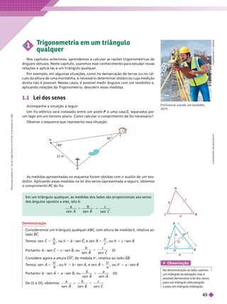 C
A
I
A
I
M
A
G
E
/
G
E
T
T
Y
M
A
G
E
S
Profissional usando um teodolito,
2015.
1.1 Lei dos senos
Acompanhe a situação a seguir
.
Um fio elétrico será instalado entre um poste e uma casa
P , separados por
C
C
um lago em um terreno plano. Como calcular o comprimento de fio necessário?
Observe o esquema que representa essa situação.
1
T
rigonometria em um triângulo
qualquer
Nos capítulos anteriores, aprendemos a calcular as razões trigonométricas de
ângulos obtusos. Neste capítulo, usaremos esse conhecimento para estudar novas
relações e aplicá-las a um triângulo qualquer
.
Por exemplo, em algumas situações, como na demarcação de terras ou no cál-
culo da altura de uma montanha, é necessário determinar distâncias cuja medição
direta não é possível. Nesses casos, é possível medir ângulos com um teodolito e,
aplicando relações da T
rigonometria, descobrir essas medidas.
I
L
U
S
T
R
A
Ç
Õ
E
S
:
A
D
I
L
S
O
N
S
E
C
C
O
Em um triângulo qualquer
, as medidas dos lados são proporcionais aos senos
dos ângulos opostos a eles, isto é:
a b c
e n C
A
C B
a
b
c
O
22 m
49°
P
C
30°
Demonstração
Consideremos um triângulo qualquer ABC, com altura de medida
C
C h, relativa ao
lado BC
T
emos: s e n C 5
h
b
, ou h 5 b sen , e
C
C s e n B 5
h
, ou h 5 c sen B
Portanto: b C 5 8 B u
b c
s e n s e n
B C
5
(I)
Considere agora a altura CH’ , de medida h’, relativa ao lado AB
T
emos: s e n A 5
h
b
, ou h 5 b sen A, e s e n B 5
h
a
, ou h 5 a sen B
Portanto: b sen A 5 a sen B, ou
b a
e n
5 (II)
De (I) e (II), obtemos:
C
s e A s e n
H’
H
a
h’
h
C
A
b
B
c
Obser vação
Na demonstração ao lado
, usamos
um triângulo acutângulo
, mas é
possível demonstrar a lei dos senos
para um triângulo obtusângulo
epara um triângulo retângulo
.
As medidas apresentadas no esquema foram obtidas com o auxílio de um teo-
dolito. Aplicando essas medidas na lei dos senos (apresentada a seguir), obtemos
o comprimento do fio.
C
R
e
p
r
o
d
u
ç
ã
o
p
r
o
i
b
i
d
a
.
A
r
t
.
1
8
4
d
o
C
ó
d
i
g
o
P
e
n
a
l
e
L
e
i
9
.
6
1
0
d
e
1
9
d
e
f
e
v
e
r
e
i
r
o
d
e
1
9
9
8
.
49
 