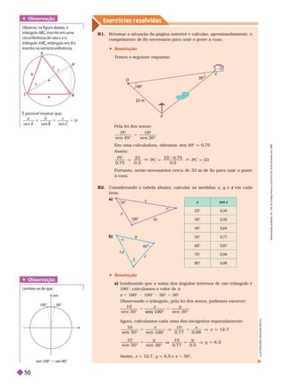 Exercícios resolv idos
R1. Retomar a situação da página anterior e calcular
, aproximadamente, o
comprimento de fio necessário para unir o poste à casa.
 Resolução
Temos o seguinte esquema:
Pela lei dos senos:
sen 4 9 ° sen 3 0 °
5
P C O P
Em uma calculadora, obtemos: sen 49° q 0,75
Assim:
q
V
q
V
q
P
0
, 7 5
2 2
0 , 5
2 2 0
, 7 5
0
, 5
3
Portanto, serão necessários cerca de 33 m de fio para unir o poste
à casa.
R2. Considerando a tabela abaixo, calcular as medidas x y e
y em cada
z
item.
a)
 Resolução
a) Lembrando que a soma dos ângulos inter nos de um triângulo é
180°, calculamos o valor de z
z 5 180© 100© 50© 5 30©
Observando o triângulo, pela lei dos senos, podemos escrever:
1 0 x y
sen 1 0 0 
Agora, calculamos cada uma das incógnitas separadamente:
q
x
1 0
5 0
1 2 , 7
q
y
1 0
6 , 5


Assim, x q 12,7, y q 6, e z 5 30 .
O
22 m
49°
P
C
30°
É possível mostrar que:
a b c
r
s e n s e
A s e n
5 2
Obser vação
Observe, na figura abaixo
, o
triângulo A
’B , retângulo em B e
B
inscrito na semicircunferência.
A
’
A
a
r
C
b
B
r
c
r
sen x
20© 0,34
30© 0,50
40© 0,64
50© 0,77
60© 0,87
70© 0,94
80© 0,98
b)
100
1
y
x
z
50
7,4
y
x
z
60
Obser vação
Lembre-se de ue:
sen 100° 5 sen 80°
80
sen
100
L
U
S
T
R
A
Ç
Õ
E
S
:
A
D
I
L
S
O
N
S
E
C
C
O
R
e
p
r
o
d
u
ç
ã
o
p
r
o
i
b
i
d
a
.
A
r
t
.
1
8
4
d
o
C
ó
d
i
g
o
P
e
n
a
l
e
L
e
i
9
.
6
1
0
d
e
1
9
d
e
f
e
v
e
r
e
i
r
o
d
e
1
9
9
8
.
50
 