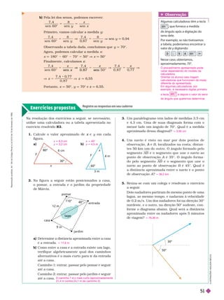 Exercícios propostos
Registre as respostas em seu caderno
b) Pela lei dos senos, podemos escrever:
7 , 4
sen 6 0
8
sen
z
y x
sen

Primeiro, vamos calcular a medida y
5
7 , 4
sen 6 0
8
sen
7 , 4 8

V sen y q 0,94
Observando a tabela dada, concluímos que y q 70°.
Agora, podemos calcular a medida x
x 180° 60° 70° 5 50° V x 50°
Finalmente, calculamos z
7 , 4
sen 6 0
7 , 4
0 , 8 7
V
x
sen 0 8 7 sen
7 , 4 0
, 7 7
6
, 5 5
Portanto, x q 50°, y q 70° e z q 6,55.
Obser vação
Algumas calculadoras têm a tecla
sin , que fornece a medida
do ângulo após a digitação do
seno dele.
Por exemplo, se não tivéssemos
a tabela, poderíamos encontrar o
valor de y digitando:
y
4
9
0 5
n
Nesse caso, obteríamos,
aproximadamente, 70°
30°
50°
30°
6 cm
3 m
4 m
60°
x
y
L
U
S
T
R
A
Ç
Õ
E
S
:
A
D
I
L
S
O
N
E
C
C
O
3. Um paralelogramo tem lados de medidas 3,5 cm
e 4,3 cm. Uma de suas diagonais or ma com o
menor lado um ângulo de 70°. Qual é a medida
aproximada dessa diagonal?
4. Um navio é visto no mar por dois pontos de
observação, e
A B, localizados na costa, distan
tes 50 km um do outro. O ângulo for mado pelo
segmento AB e o segmento que une o navio ao
ponto de observação A é 35°. O ângulo for ma
A
do pelo segmento AB e o segmento que une o
navio ao ponto de observação B é 45°. Qual é
a distância aproximada entre o navio e o ponto
deobservaçãoA?
5. Reúna-se com um colega e resolvam o exercício
aseguir
.
Dois nadadores partiram do mesmo ponto de uma
lagoa, ao mesmo tempo, e nadaram à velocidade
de 0,2 m/s. Um dos nadadores foi na direção 30°
nordeste, e o outro, na direção 50° sudeste, con-
for me o diagrama abaixo. Qual será a distância
aproximada entre os nadadores após 5 minutos
de viagem?
q 3,95 cm
q 36,2 km
q 76,36 m
o
entrada
casa
jardim
m
110°
40°
Na resolução dos exercícios a seguir
, se necessário,
utilize uma calculadora ou a tabela apresentada no
exercício resolvido R2.
1. Calcule o valor aproximado de e
x y em cada
figura.
a)
x 6,3 cm
y 3,2 cm
2. Na figura a seguir estão posicionados a casa,
o pomar
, a entrada e o jardim da propriedade
deMárcia.
a) Determine a distância aproximada entre a casa
e a entrada.
b) Como entre a casa e a entrada existe um lago,
verifique algebricamente qual dos caminhos
alter nativos é o mais curto para ir da entrada
até a casa.
Caminho 1: entrar
, passar pelo pomar e seguir
até a casa.
Caminho 2: entrar
, passar pelo jardim e seguir
até a casa.
q 17,6 m
O caminho 1 é o mais curto (aproximadamente
21,4 m contra 24,1 m do caminho 2).
b)
x q 40°
y 4,5 m
O procedimento apresentado pode
variar dependendo do modelo da
calculadora.
Orientar os alunos caso tragam
calculadoras que funcionem de modo
diferente do apresentado.
Em algumas calculadoras, por
exemplo, é necessário digitar primeiro
a tecla
sin
e depois o valor do seno
do ângulo que queremos determinar
.
R
e
p
r
o
d
u
ç
ã
o
p
r
o
i
b
i
d
a
.
A
r
t
.
1
8
4
d
o
C
ó
d
i
g
o
P
e
n
a
l
e
L
e
i
9
.
6
1
0
d
e
1
9
d
e
f
e
v
e
r
e
i
r
o
d
e
1
9
9
8
.
51
 