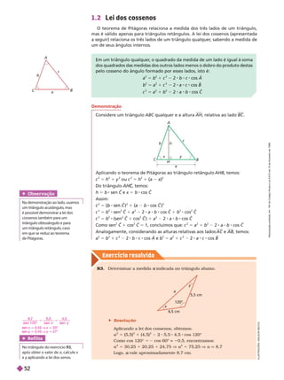 Exercício resolv ido
1.2 Lei dos cossenos
O teorema de Pitágoras relaciona a medida dos três lados de um triângulo,
mas é válido apenas para triângulos retângulos. A lei dos cossenos (apresentada
a seguir) relaciona os três lados de um triângulo qualquer
, sabendo a medida de
um de seus ângulos internos.
A
C
a
c
Em um triângulo qualquer
, o quadrado da medida de um lado é igual à soma
dos quadrados das medidas dos outros lados menos o dobro do produto destas
pelo cosseno do ângulo formado por esses lados, isto é:
a
2
5 b
2
1 c
2
2 b c cos A
b
2
5 a
2
1 c
2
2 a c cos B
c
2
5 a
2
1 b
2
2 a b cos C
a
y
h
C
b
B
c
Demonstração
Considere um triângulo AB qualquer e a altura AH, relativa ao lado B
R3. Deter minar a medida indicada no triângulo abaixo.
a
 Resolução
Aplicando a lei dos cossenos, obtemos:
a
2
5 (5,5)
2
1 (4,5)
2
2 5,5 4,5 cos 120°
Como cos 120° = 2 cos 60º = 0,5, encontramos:
a
2
5 30,25 20,25 24,75 V a
2
5 75,25 V a q 8,7
Logo, vale aproximadamente 8,7 cm.
a
x
y
120°
5,5 cm
4,5 cm
Aplicando o teorema de Pitágoras ao triângulo retângulo AHB temos:
c
2
5 h
2
1 y
2
ou c
2
5 h
2
1 (a x)
x
2
Do triângulo , temos:
C
C
h 5 b sen C e
C x 5 b cos C
Assim:
2
5 ( )
2
1 ( )
2
c
2
5 b
2
sen
2
C 1 a
2
2 a b cos C 1 b
2
cos
2
C
c
2
5 b
2
(sen
2
C 1 cos
2
C ) 1 a
2
2 a b cos C
Como sen
2
C 1 cos
2
C 5 1, concluímos que: c 5 a
2
1 b
2
2 a b cos C
Analogamente, considerando as alturas relativas aos lados AC e AB, temos:
a
2
5 b
2
1 c
2
2 b c cos A e b
2
5 a
2
1 c
2
2 a c cos B
Obser vação
Na demonstração ao lado
, usamos
um triângulo acutângulo
, mas
é possível demonstrar a lei dos
cossenos também para um
triângulo obtusângulo e para
umtriânguloretângulo
, caso
em que se reduz ao teorema
dePitágoras.
Ref lita
No triângulo do exercício R3
após obter o valor de a, calcule x
e y aplicando a lei dos senos.
y
L
U
S
T
R
A
Ç
Õ
E
S
:
A
D
I
L
S
O
N
E
C
C
O
8,7
s en 1 2 0
5
s en
4,5
sen x q 0,55 V x q 33°
sen y q 0,45 V y q 27°
R
e
p
r
o
d
u
ç
ã
o
p
r
o
i
b
i
d
a
.
A
r
t
.
1
8
4
d
o
C
ó
d
i
g
o
P
e
n
a
l
e
L
e
i
9
.
6
1
0
d
e
1
9
d
e
f
e
v
e
r
e
i
r
o
d
e
1
9
9
8
.
52
 