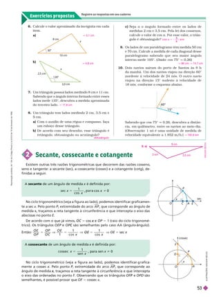 Exercícios propostos
Registre as respostas em seu caderno
Um triângulo possui lados medindo 8 cm e 11 cm.
Sabendo que o ângulo interno formado entre esses
lados mede 135°, descubra a medida aproximada
do terceiro lado.
Um triângulo tem lados medindo 2 cm, 3,5 cm e
cm.
a) Com o auxílio de uma régua e compasso, faça
um esboço desse triângulo.
b) De acordo com seu desenho, esse triângulo é
retângulo, obtusângulo ou acutângulo?
q 17,6 cm
obtusângulo
b)
q 4,8 cm
a) q 5,1 cm
60°
15°
c) eja a o ângulo for mado entre os lados de
medidas 2 cm e 3,5 cm. Pela lei dos cossenos,
calcule o valor de cos a. Por esse valor
, o triân-
gulo é obtusângulo?
9. Os lados de um paralelogramo têm medida 50
cm
e 70 cm. Calcule a medida de cada diagonal desse
paralelogramo sabendo que seu maior ângulo
inter no mede 105°. (Dado: cos 75° q 0,26)
10. Dois navios saíram do porto de Santos às 8 h
da manhã. Um dos navios viajou na direção 60°
nordeste à velocidade de 24 nós. O outro navio
viajou na direção 15° sudeste à velocidade de
18nós, confor me o esquema abaixo.
co s
8
; s i m
a 5 2
q 96 cm, q 74,7 cm
Sabendo que cos 75° q 0,26, descubra a distân-
cia, em quilômetro, entre os navios ao meio-dia.
(Observação: 1 nó é uma unidade de medida de
velocidade equivalente a 1.852 m/h.) q 192,6 km
No ciclo trigonométrico (veja a figura ao lado), podemos identificar graficamen-
te a sec x. Pelo ponto P, extremidade do arco
P A P

, que corresponde ao ângulo de
medidax
x
abscissas no ponto E
De acordo com o que já vimos, 5 x OP 5 1 (raio do ciclo trigonomé-
trico). Os triângulos OEP e
P OP são semelhantes pelo caso AA (ângulo
C -ângulo).
Então: 5
O E
O P
O P
O C
V
O E
x
1
1 1
O E
1
5
c o s c
x o s
V OE 5 x
O
x
C A E
sec
P
A secante de um ângulo de medida é definida por:
s e c
c o s
x
x
x 0
2 Secante, cossecante e cotangente
Existem outras três razões trigonométricas que decorrem das razões cosseno,
seno e tangente: a secante (sec), a cossecante (cossec) e a cotangente (cotg), de-
finidas a seguir
.
30
8 cm
10 cm
y
120
3,0 cm
2 5 cm
6. Calcule o valor aproximado da incógnita em cada
item.
I
L
U
S
T
R
A
Ç
Õ
E
S
:
A
D
I
L
S
O
N
S
E
C
C
O
No ciclo tri onométrico (ve a a fi ura ao lado), podemos identificar rafica-
mente a cossec . Pelo ponto P, extremidade do arco
P

, que corresponde ao
ângulo demedida x
o eixo das ordenadas no pontoF. Observando que os triângulos e
P OPD são
semelhantes, é possível provar que OF 5 cossec x
A cossecan de um ângulo de medida x é definida por:
c o ss e c x
x
s e n
5 , para sen x i 0
O
x
A
D
cossec
P
F
3,5 cm
2 m
cm
8. a)
A
D
I
L
S
O
N
S
E
R
e
p
r
o
d
u
ç
ã
o
p
r
o
i
b
i
d
a
.
A
r
t
.
1
8
4
d
o
C
ó
d
i
g
o
P
e
n
a
l
e
L
e
i
9
.
6
1
0
d
e
1
9
d
e
f
e
v
e
r
e
i
r
o
d
e
1
9
9
8
.
53
 
