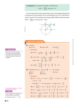 Exercícios resolv idos
No ciclo trigonométrico (veja a figura abaixo), seja t
t
t B
e é aralela ao eixo das abscissas. Se é a extremidade do arco
P A P

, a reta OP inter-
ce ta
t
t
t T
T Por semelhança dos triângulos e
T ODP
P
ue BT 5
c o s
s e n
x
x
, ou seja, que BT 5 cotg x
O
x
A
cotg
P
B
D
T t’
A cotangente de um ângulo de medida x é definida por:
c o t g
c o s
s e n
x
x
x
5 para sen x i 0
R4. Calcular:
a) sec 45° b) cossec 120° c) cotg
6
 Resolução
a) sec 45° 5
1 1
2
2
2
4 5
2
2
2
2
b)
5
cossec 1 2 0 °
1
sen 1 2 0 °
1
sen 6 0 °
3
2
2
3
cossec 1 2
3 3
3
c) cot g
sen


6
6
6
3
2 2
3
2
2
1
3
1
cos
R5. Sabendo que cos x 5
5
e que
3
2
2

 , calcular:
a) sen x c) sec x e) cotg x
b) tg x d) cossec x
 Resolução
a) sen
2
x 1 cos
2
x 5 1 V sen
2
x 1
4
2
⎛
⎛ ⎞
⎞
5 1 V sen
2
x 5 1
1 6
2 5
V
V sen x 5 6
3
5
omo
3
2

 , temos sen x , 0. Logo, sen x 5 2
3
5
b) tg x 5
x
x
x
x 5 2
sen
cos 5
4
5 5
5
4 4
c) 5
x
x
sec
1
cos
sec
4
5
5
4
5
4
5
4
d)
x
5 2
cossec
1
sen
cossec
3
5
3
e) cot g
sen
co
x
x
x 5 2
co
t g
x
V
x
5
3
⎛
⎛ ⎞
⎞ 4
Obser vação
Note que os sinais da secante,
da cossecante e da cotangente
são, respectivamente, iguais aos
sinais do cosseno, do seno e da
tangente.
Ref lita
O que mudaria nas respostas do
exercício R5 se o intervalo de
variação de x fosse 0
x , x ,

2
?
A
D
I
L
S
O
N
S
E
C
C
O
Como nesse intervalo sen x . 0, todas
as razões seriam positivas.
R
e
p
r
o
d
u
ç
ã
o
p
r
o
i
b
i
d
a
.
A
r
t
.
1
8
4
d
o
C
ó
d
i
g
o
P
e
n
a
l
e
L
e
i
9
.
6
1
0
d
e
1
9
d
e
f
e
v
e
r
e
i
r
o
d
e
1
9
9
8
.
54
 
