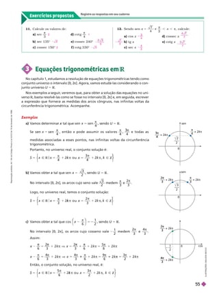 Exercícios propostos
Registre as respostas em seu caderno
11. Calcule os valores de:
a) sec

3
d) cot g

b) sec 135° e) cossec 240°
c) cossec 150° f ) cotg 330°
2 1
2
3
2 3
12. Sendo sen 5
7
4


2
, calcule:
a) cos x d) cossec x
b) tg x e) cotg x
c) sec x
3
4
7
7
3
7
4
3
3 Equações trigonométricas em R
No capítulo 1, estudamos a resolução de equações trigonométricas tendo como
conjunto universo o intervalo [0,
2
π]. Agora, vamos estudá-las considerando o con-
junto universo U 5 R
Nos exemplos a seguir
, veremos que, para obter a solução das equações no uni-
verso R, basta resolvê-las como se fosse no intervalo [0, 2
π] e, em seguida, escrever
a expressão que fornece as medidas dos arcos côngruos, nas infinitas voltas da
circunferência trigonométrica. Acompanhe.
Exemplos
a) V
amos determinar tal que
x
4
, sendo U 5 R
Se
4

, então x pode assumir os valores
x
4 4
π π
3
e todas as
medidas associadas a esses pontos, nas infinitas voltas da circunferência
trigonométrica.
Portanto, no universo real, o conjunto solução é:
x x
R x Ñ
k Z
4
k
k
k
4
k
⎩
⎨
⎨
⎫
⎫
⎭
⎬
⎬
I
L
U
S
T
R
A
Ç
Õ
E
S
:
A
D
I
L
S
O
N
S
E
C
C
O
0
n
––– + 2
2
3
k
k –– + 2k
k
3
–––
2
0
sen
––– + 2
3
4
k
k
–– + 2

k
k
2
–––
2
0 cos
––– + 2
2
3
k
k
––– + 2
4
3
k
k
1
2
– ––
c) V
amos obter tal que
x c o s x
π
6
1
2
⎝
⎛
⎛ ⎞
⎞
, sendo U 5 R
No intervalo [0, 2π], os arcos cujo cosseno vale
1
2
medem

e
3

Assim:
5
π
π
5
π π
1
π
1
1
5
6
k
6 3
1
2
Então, o conjunto solução, no universo real, é:
Ñ
x x
R x Ñ
k Z
⎨
⎨
⎫
⎫
⎬
⎬
b) V
amos obter tal que
x s e n x 5
3
2
, sendo U 5 R
No intervalo [0, 2π], os arcos cujo seno vale
3
2
medem

3
e
2
3

Logo, no universo real, temos o conjunto solução:
Ñ
x x
R x Ñ
k Z
⎨
⎨
⎫
⎫
⎭
⎬
⎬
R
e
p
r
o
d
u
ç
ã
o
p
r
o
i
b
i
d
a
.
A
r
t
.
1
8
4
d
o
C
ó
d
i
g
o
P
e
n
a
l
e
L
e
i
9
.
6
1
0
d
e
1
9
d
e
f
e
v
e
r
e
i
r
o
d
e
1
9
9
8
.
55
 
