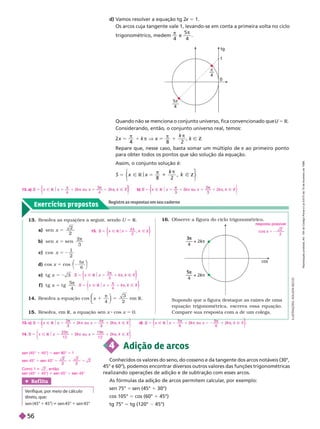 Exercícios propostos
Registre as respostas em seu caderno
13. Resolva as equações a seguir
, sendo U 5 R
a) sen x 5
2
2
b) sen sen
x 5
2
3

c) cos x 5 2
1
2
d) cos x 5 cos
5
6
π
⎝
⎛
⎛
⎠
⎞
⎞
e) t g x 5 2
f ) t g t g
x 5
5
4

14. Resolva a equação cos x
4
3
2
⎝
⎝
⎛
⎛
⎛
⎛
em R
15. Resolva, em R, a equação sen x cos x 5 0.
Ñ
x
3
π
⎨
⎨
⎫
⎫
⎭
⎬
⎬
Ñ
x
4
π
⎩
⎨
⎨
⎫
⎫
⎭
⎬
⎬
16. Observe a figura do ciclo trigonométrico.
resposta possível:
co s
2
2
5 2
cos
4
––– + 2
3π
kπ
k
k
4
––– + 2
5π
kπ
k
k
4 Adição de arcos
Conhecidos os valores do seno, do cosseno e da tangente dos arcos notáveis (30°,
45° e 60°), podemos encontrar diversos outros valores das funções trigonométricas
realizando operações de adição e de subtração com esses arcos.
As fórmulas da adi ão de arcos permitem calcular
, por exemplo:
sen 75° 5 sen (45° 1 30°)
cos 105° 5 cos (60° 1 45°)
tg 75° 5 tg (120° 45°)
Ref lita
Verifique, por meio de cálculo
direto, que:
sen (45° 1 45°) i sen 45° 1 sen 45°
π
4
tg
0
1
5π
4
–––
d) V
amos resolver a equação tg 2
x 5 1.
Os arcos cuja tangente vale 1, levando-se em conta a primeira volta no ciclo
trigonométrico, medem

4
e
5
4

Supondo que a figura destaque as raízes de uma
equação trigonométrica, escreva essa equação.
Compare sua resposta com a de um colega.
I
L
U
S
T
R
A
Ç
Õ
E
S
:
A
D
I
L
S
O
N
S
E
C
C
O
Quando não se menciona o conjunto universo, fica convencionado que U 5 R
Considerando, então, o conjunto universo real, temos:
4 8 2
4
k
4
1


k Ñ
Repare que, nesse caso, basta somar um múltiplo de π ao primeiro ponto
para obter todos os pontos que são solução da equação.
Assim, o conjunto solução é:
k
Ñ
x 5
x
R
k
k Z
1
⎩
⎨
⎨
⎫
⎫
⎭
⎬
⎬
13. a) k
Ñ
x
4
k u
4
k
⎨
⎨
⎫
⎫
⎭
⎬
⎬
b)
⎩
⎫
⎬
⎫
⎫
⎭
⎬
⎬
5
⎩
⎨
⎨
k
π
k u
3
π
k
14. k
Ñ
x
1 2
k u
1 2
k
⎭
sen (45° 1 45°) 5 sen 90° 5 1
sen 45° 1 sen 45° 5 1 5 2
2
Como 1 i 2 , então
sen (45° 1 45°) i sen 45° 1 sen 45°
13. c)
⎩
⎫
⎫
⎬
⎫
⎫
⎭
⎬
⎬
5
⎩
⎨
⎨
k
π
k u π
k d) Ñ
x k Z
6
k u
6
k
⎩
⎨
⎨
⎫
⎫
⎭
⎬
⎬
15.
k
k
2
Ñ
x 5
x
R Ñ Z
π
⎨
⎨
⎫
⎫
⎭
⎬
⎬
R
e
p
r
o
d
u
ç
ã
o
p
r
o
i
b
i
d
a
.
A
r
t
.
1
8
4
d
o
C
ó
d
i
g
o
P
e
n
a
l
e
L
e
i
9
.
6
1
0
d
e
1
9
d
e
f
e
v
e
r
e
i
r
o
d
e
1
9
9
8
.
56
 