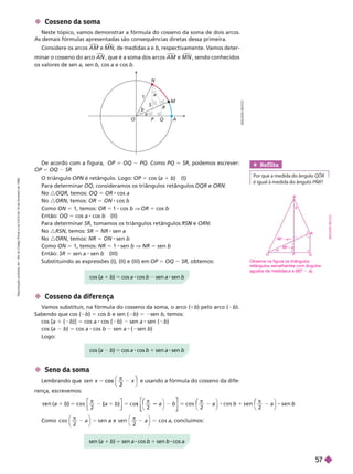 O
a
b
P Q A
R
S
a
N
M
1
De acordo com a figura, OP 5 OQ PQ. Como PQ 5 SR, podemos escrever:
OP 5 OQ SR
O triângulo PN é retângulo. Logo:
N 5 cos (a 1 b) (I)
Para determinar OQ, consideramos os triângulos retângulos OQR e ORN
No :OQR, temos: OQ 5 OR cos a
No :ORN, temos: OR 5 ON cos b
Como ON 5 1, temos: OR 5 1 cos b OR 5 cos b
Então: OQ 5 cos a cos b (II)
Para determinar SR, tomamos os triângulos retângulos N ORN
No :RSN temos: SR 5 NR sen a
No :ORN, temos: NR 5 ON sen
Como ON = 1, temos: NR 5 1 sen b V NR 5 sen b
Então: SR 5 sen a sen b (III)
Substituindo as expressões (I), (II) e (III) em OP 5 OQ SR, obtemos:
 Cosseno da diferença
V
amos substituir
, na fórmula do cosseno da soma, o arco (
1b) pelo arco ( b).
Sabendo que cos ( b) 5 cos b e sen ( b) 5 2sen b, temos:
cos [a 1 ( b)] 5 cos a cos ( b) sen a sen ( b)
cos (a b) 5 cos a cos b sen a ( sen b)
Logo:
A
D
I
L
S
O
N
S
E
C
C
O
cos (a 1 b) 5 cos a cos b sen a sen b
cos (a b) 5 cos a cos b 1 sen a sen b
Ref lita
Por que a medida do ân lo QOR
é igual à medida do ângulo PNR?
 Cosseno da soma
Neste tópico, vamos demonstrar a fórmula do cosseno da soma de dois arcos.
As demais fórmulas apresentadas são consequências diretas dessa primeira.
Considere os arcos A M

e M N

de medidas a e b, respectivamente. V
amos deter-
minar o cosseno do arco A N

, que é a soma dos arcos A M

e M N , sendo conhecidos
os valores de sen a, sen b, cos a e cos b
 Seno da soma
x
c o s
2
c o s
⎠
⎞
⎞
e usando a fórmula do cosseno da dife
rença, escrevemos:
)
b 5
π
s
π
(
⎡
⎡ ⎤
⎤
1
2
b
⎛
⎛
⎣
⎣
⎤
⎤
⎦
⎦
π
s e n
2
π
s e n
⎛
⎛
Como c o s a
c o s , concluímos:
sen ( 1 b) 1 8
Observe na figura os triângulos
retângulos semelhantes com ângulos
agudos de medidas a e (90° a).
O P Q
a
90° – a
90° a
a
R
N
A
D
I
L
S
O
N
S
E
C
C
O
R
e
p
r
o
d
u
ç
ã
o
p
r
o
i
b
i
d
a
.
A
r
t
.
1
8
4
d
o
C
ó
d
i
g
o
P
e
n
a
l
e
L
e
i
9
.
6
1
0
d
e
1
9
d
e
f
e
v
e
r
e
i
r
o
d
e
1
9
9
8
.
5
7
 
