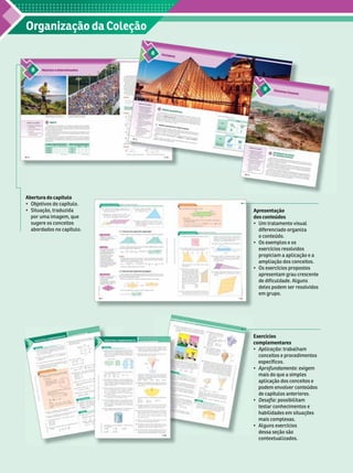 Organização da Coleção
Apresentação
dos conteúdos
   
diferenciado organiza
o conteúdo.
    
exercícios resol
vidos
propiciam a aplicação e a
ampliação dos conceitos.
   
apresentam grau crescente
de dificuldade. Alguns
deles podem ser resol
vidos
em grupo.
Exercícios
complementares
 Aplicação: trabalham
conceitos e procedimentos
específicos.
 Aprofundamento: exigem
mais do que a simples
aplicação dos conceitos e
podem envol
ver conteúdos
de capítulos anteriores.
 Desafio: possibilitam
testar conhecimentos e
habilidades em situa ões
mais complexas.
  
dessa seção são
contextualizados.
Abertura do capítulo
   
  
por uma imagem, que
sugere os conceitos
abordados no capítulo.
 