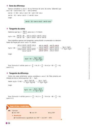Exercícios resolv idos
 Seno da diferença
V
amos considerar o arco ( b) na fórmula do seno da soma. Sabendo que
cos( ) 5 cos b e sen ( b) 5 2sen b, temos:
sen [a 1 ( b)] 5 sen a cos ( b) 1 sen ( b) cos a
sen (a b) 5 sen a cos b 1 ( sen b) cos a
Logo:
sen (a b) 5 sen a cos b sen b cos a
 T
angente da soma
Sabemos que
s e n
s
x
x
5 , para cos i 0. Assim:
c o s
5
) 5
1
b
c o s
b
Para trabalhar apenas com tangentes, vamos dividir o numerador e o denomi-
nador da fração por cos a cos b i 0. Assim:
5
1
1
5
1
1
s e n a s e n b
c o s a
c o s a s e n a
c o s a
s e n a
c o s a
s e n b
a s e n
c o s
t g
1 t
Logo:
 T
angente da diferença
Como nos casos anteriores, vamos considerar o arco ( b). Pela simetria em
relação ao eixox, temos que tg (
x b) 5 2tg b
m: t g [
t g
t g t g
a
a t g
a
5
2 8
a
b ]
b
(
1
5
1
b)
t g
1
Logo:
t g
t g t g
t g
5
)
1
E s s a f ó r m u l a é v á l i d a p a r a i 1
2
2 2
1 k
 
k Ñ Z
E s s a f ó r m u l a é v á l i d a p a r a i 1 k

com k Ñ Z
5
t g
R6. Calcular:
a) sen 105° b) cos 15° c) tg 105°
 Resolução
a) Consideremos a igualdade sen 105° 5 sen (45° 1 60°).
R
e
p
r
o
d
u
ç
ã
o
p
r
o
i
b
i
d
a
.
A
r
t
.
1
8
4
d
o
C
ó
d
i
g
o
P
e
n
a
l
e
L
e
i
9
.
6
1
0
d
e
1
9
d
e
f
e
v
e
r
e
i
r
o
d
e
1
9
9
8
.
58
 
