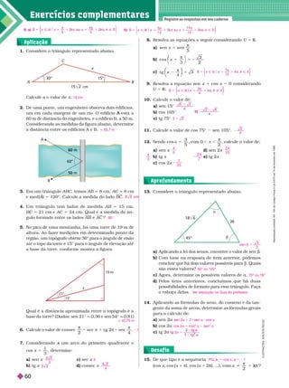 Exercícios complementa res
Registre as respostas em seu caderno
Aplicação
15. De que tipo é a sequência
(cos x, cos (x 1 π), cos (x 1 ), ...), com ?

k
k
PG, a 5 cos x q 5 21
Qual é a distância aproximada entre o topógrafo e a
base da torre? (Dados: sen 21° q 0,36 e sen
54° q 0,81)
6. Calcule o valor de 1

cossec
2
sec .
7. Considerando um arco do primeiro quadrante e
x
cos x 5
1
3
, deter m ne:
a) sen x c) sec x
b) tg x d) cossec x
q 42,75 m
1
3
3
4
Desaf io
A
60 m
B
I
L
U
S
T
R
A
Ç
Õ
E
S
:
A
D
I
L
S
O
N
S
E
C
C
O
Em um triângulo ABC, temos AB 8 cm, AC 8cm
e med(A)
A
A 5 120°. Calcule a medida do lado BC
4. Um triângulo tem lados de medida AB 15 cm,
BC 21 cm e AC 24 cm. Qual é a medida do ân-
gulofor mado entre os lados AB AC ?
5. No pico de uma montanha, há uma torre de 19 m de
altura. Ao fazer medições em deter minado ponto da
região, um topógrafo obtém 36° para o ângulo de visão
até o topo da torre e 15° para o ângulo de elevação
até
a base da torre, confor me mostra a figura.
60°
B
x
30°
cm
15°
1. Considere o triângulo representado abaixo.
Calcule a o valor de x
2. De uma ponte, um engenheiro observa dois edifícios,
um em cada margem de um rio. O edifício A está a
A
60
m de distância do engenheiro, e o edifício B, a 50
m.
Considerando as medidas da figura abaixo, determine
a distância entre os edifícios A e B.
15 cm
q 55,7 m
8. Resolva as equações a seguir considerando U 5 R
a) sen sen
x 5

5
cos x
3
2
2
⎝
⎛
⎛
c) t g x
π
4
⎝
⎝
⎛
⎛
⎛
⎛ ⎞
⎞
⎞
⎞
9. Resolva a equação sen x 1 cos x 5 0 considerando
U 5 R
10. Calcule o valor de:
a sen 1
b) cos 165°
c) tg 75°
11. Calcule o valor de cos 75° sen 105°.
12. Sendo 5
x
cos
3
5
com 0 ,

calcule o valor de:
a) sen x d) sen 2x
b) tg x e) tg 2x
c) cos 2x
Ñ
x R $ Ñ Z
1 2
π
⎨
⎨
⎫
⎫
⎭
⎬
⎬
4
Ñ
x x
R Z
⎨
⎨
⎫
⎫
⎬
⎬
6
4
2
b)
2 2
2
4
6
2
2
4
5
2 4
2 5
4
3
2 4
7
7
2 5
a) Aplicando a lei dos senos, encontre o valor de sen .
b) Com base na resposta do item anterior
, podemos
concluir que há dois valores possíveis para b. Quais
são esses valores?
c) Agora, deter mine os possíveis valores de a
d Pelos itens anteriores, concluímos que há duas
possibilidades de formato para esse triângulo. Faça
o esboço delas.
14. Aplicando as fór mulas do seno, do cosseno e da tan-
gente da soma de arcos, determine as fórmulas gerais
para o cálculo de:
a) sen 2a
b) cos 2a
c) tg 2a t 2
g
g
a 5
g
t g
2
b 5
s en
3
2
60° ou 120°
75° ou 1
V
er resolução no Guia do professor
.
sen 2a 5 2 sen a cos a
cos 2a 5 cos
2
a 2 sen
2
a
a
b
45°
36
Aprofundamento
13. Considere o triângulo representado abaixo.
19 m
15°
x
8. a) x R $
5 5
⎨
⎨
⎫
⎬
⎫
⎫
⎭
⎬
⎬
b) k
Ñ
x
1 2
k u
1 2
k
⎭
⎬
⎬
R
e
p
r
o
d
u
ç
ã
o
p
r
o
i
b
i
d
a
.
A
r
t
.
1
8
4
d
o
C
ó
d
i
g
o
P
e
n
a
l
e
L
e
i
9
.
6
1
0
d
e
1
9
d
e
f
e
v
e
r
e
i
r
o
d
e
1
9
9
8
60
 