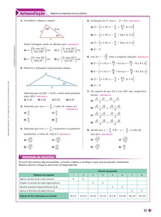 Autoavaliação
Registre as respostas em seu caderno
I
L
U
S
T
R
A
Ç
Õ
E
S
:
A
D
I
L
S
O
N
S
E
C
C
O
Número da questão
Objetivos do capítulo 2 3 4 5 6 7 8
Aplicar a lei dos senos e dos cossenos. X X
Ampliar o conceito de razão trigonométrica. X X
Resolver equações trigonométricas em R X X
Aplicar as fórmulas de adição de arcos. X X
Páginas do livro referentes ao conceito 49 a 51 52 e 53 53 a 55 53 a 55 55 e 56 55 e 56 56 a 59 56 a 59
Retomada de conceitos
Se você não acertou alguma questão, consulte a tabela e verifique o que precisa estudar novamente.
Releia a teoria e refaça os exercícios correspondentes.
Sabendo que cos 20° q 0,94, o valor mais próximo
para AB é:
B
a) 3,25 b) 4,25 c) 5,25 d) 6,25
3. Sabendo que sen 5
x
3
5
, o valor de cossec é:
x
a)
4
5
c)
5
4
b)
5
3
d)
4
3
4. Sabendo que cos
1
4
x 5 e pertence ao primeiro
x
quadrante, o valor de cotg é:
x
a)
1 5
1 5
c)
1 5
1 6
b)
1 5
8
d)
1 5
1 6
alternativa c
alternativa b
alternativa a
5. A solução de 2 sen x 2 5 0 é:
3 2
2
Z
5 1
⎨
⎨
⎫
⎫
⎭
⎬
⎬
b)
2
S 5
2
2
2
⎨
⎨
⎫
⎫
⎭
⎬
⎬
c)
4
R Z
S 5
4
2
2
⎨
⎨
⎫
⎫
⎫
⎭
⎬
⎬
d) S 5 Ö
6. cos 2
2
2
x 5 2 tem o conjunto solução:
a)
4 4
Ñ R ou Ñ Z
5
3
4
5
4
⎨
⎨
⎫
⎫
⎭
⎬
⎬
b) Ñ R ou Ñ Z
5
3
8
5
8
⎨
⎨
⎫
⎬
⎫
⎫
⎭
⎬
⎬
c)
4 2
2
Z
5 1
⎨
⎨
⎫
⎫
⎭
⎬
⎬
d) S 5 Ö
7. Os valores de sen 15° e cos 105° são, respectiva-
mente:
a)
4
e
4
b)
4
e
4
2 2
c) e
4
2 2
d)
4
e
4
2 2
8. Sendo sen
4
4
e 0 ,

, o valor de
sen2 é:
x
a)
1 5
4
c)
1 5
1 6
b)
1 5
8
d)
1 5
4
alternativa b
alternativa b
alternativa d
alternativa b
100°
36°
m
x
y
Nesse triângulo, pode-se afir mar que:
a) 5
x
6 sen 4 4
sen 1 0 0
cm
°
°
⎛
⎛
⎝
⎝
⎞
⎞
⎠
⎠
c) 5
y
6 sen 3 6
sen 1 0 0
cm
°
°
⎛
⎝
⎛
⎛
⎝
⎝
⎞
⎞
⎠
⎠
b) 5
x
6 sen 3 6
4 4
cm
°
°
⎛
⎛
⎝
⎝
⎞
⎞
⎠
⎠
d) 5
y
6 3 6
sen 4 4
cm
°
°
⎛
⎝
⎛
⎛
⎝
⎝
⎞
⎞
⎠
⎠
2. Observe o triângulo representado abaixo.
alternativa d
1. Considere a igura a seguir
.
20
12
8
A
B C
R
e
p
r
o
d
u
ç
ã
o
p
r
o
i
b
i
d
a
.
A
r
t
.
1
8
4
d
o
C
ó
d
i
g
o
P
e
n
a
l
e
L
e
i
9
.
6
1
0
d
e
1
9
d
e
f
e
v
e
r
e
i
r
o
d
e
1
9
9
8
.
61
 