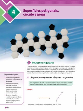 C
a
p
í
t
u
l
o Super fícies poligonais,
círculo e áreas
4
Objeti
vos do capítulo
 en car su s
poligonais, circunferências
 Estabelecer relações
métricas entre os
elementos dos polígonos
regulares e o raio
da circun erência
circunscritaa eles.
 Resolver situações-
problema que en
volvam
o cálculo de áreas de
superfícies poligonais
e do círculo.
A B
D
Indicamos a co ruência dos se entos por: r CD
I
L
U
S
T
R
A
Ç
Õ
E
S
:
A
D
I
L
S
O
N
S
E
C
C
O
1 Polígonos regulares
Neste capítulo, vamos aprender a calcular a área de alguns objetos e figuras
presentes em nosso cotidiano para, assim, conseguirmos responder a perguntas
como: quanto couro é necessário para a confecção de uma bola de futebol oficial?
Qual é a quantidade de tinta necessária para pintar uma parede? Para isso, vamos
estudar alguns conceitos importantes relacionados aos polígonosregulares.
1.1 Segmentos congruentes e ângulos congruentes
Dois segmentos de reta são congruentes quando possuem a mesma
medida, considerando uma mesma unidade de comprimento.
L
R
A
Ç
T
S
Õ
P
A
U
L
O
M
L
O
A
N
Z
I
Exemplo
62
 