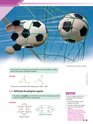Um polígono é se, e somente se, tem todos os lados congruentes
r
e todos os ângulos internos congruentes.
Dois ângulos são congruentes quando têm a mesma medida, conside-
rando uma mesma unidade de medida.
Composição de uma bola de futebol.
Exemplo
O
A
B
C
D
Indicamos a congruência dos ângulos por: AOB r COD
1.2 Def inição de polígono regular
I
L
U
S
T
R
A
Ç
Õ
E
S
:
A
D
I
L
S
O
N
S
E
C
C
O
Exemplos
Explore
Com um colega, consulte livros
do Ensino Fundamental que
tratemde:
     
polígono de lados;
     
internos de um polígono de
n lados.
Para o desenvolvimento deste
tópico, não é imprescidível, porém
é desejável que os alunos recordem
ideias referentes a polígonos
convexos, como: decomposição
em (
(
( 2) triângulos a partir de
um vértice, cálculo do número de
diagonais ecálculo da soma das
medidas dosângulos internos.
polígono regular
120° 120°
120°
2 cm
2 cm
120°
polígono não regular
145°
14 °
70° 70°
145°
145°
H
H
E
E
ER
R
R
R
R
E
E
ER
R
RT
T
S
S
S
S
P
P
P
P
H
H
H
T
T
T
T
I
I
I
I
IN
N
N
N
R
R
C
C
C
O
O
R
R
R
R
R
B
B
B
I
I
S
S
S
S
L
L
L
L
I
I
I
63
 