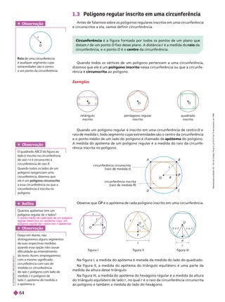 1.3 Polígono regular inscrito em uma circunferência
Antes de falarmos sobre os polígonos regulares inscritos em uma circunferência
e circunscritos a ela, vamos definir circunferência.
Exemplos
I
L
U
S
T
R
A
Ç
Õ
E
S
:
A
D
I
L
S
O
N
S
E
C
C
O
Obser vação
Daqui em diante, não
distinguiremos alguns segmentos
de suas respectivas medidas
quando essa opção não causar
dificuldade ao entendimento
do texto. Assim, empregaremos
com o mesmo significado:
circunferência com raio de
medida e circunferência
r
deraio r; polígono com ladode
r
lado ; apótema de medida a
eapótema a
Obser vação
O quadrado ABCD da figura ao
lado é inscrito na circunferência
de raio r e é circunscrito à
r
circunferência de raio R
Quando todos os lados de um
polígono tangenciam uma
circunferência, dizemos que
ele é um polígono circunscrito
a essa circunferência ou quea
circunferência é inscrita no
polígono.
O
r
Obser vação
m ir n r n i
é qualquer segmento cujas
x r mi n r
e um ponto da circunferência.
Na figura I, a medida do apótema é metade da medida do lado do quadrado.
Na figura II, a medida do apótema do triângulo equilátero é uma parte da
medida da altura desse triângulo.
Na figura III, a medida do apótema do hexágono regular é a medida da altura
do triân ulo equilátero de lado , no qual é o raio da circunferência circunscrita
ao polí ono e também a medida do lado do hexá ono.
Observe que é o apótema de cada polígono inscrito em uma circunferência.
P
Ref lita
Quantos apótemas tem um
polígono regular de n lados?
O R
P
r
C
circunferência circunscrita
(raio de medida r
circunferência inscrita
(raio de medida R)
O
P
r
c
c
O
P
r
c
O
P
=
r c
c
r =
r c
figura I figura II figura III
Circun rência é a igura ormada por todos os pontos de um plano que
distam de um ponto
r O fixo desse plano. A distância é a medida do
r raio da
circun erência, e o ponto O é o centro da circun rência.
Quando todos os vértices de um polígono pertencem a uma circunferência,
dizemos que ele é um polígono inscrito nessa circunferência ou que a circunfe-
rência é circunscrita ao polígono.
Quando um polígono regular é inscrito em uma circunferência de centro
O e
raio de medida r, todo segmento cujas extremidades são o centro da circunferência
r
e oponto médio de um lado do polígono é chamado de apótema do polígono.
A medida do apótema de um polígono regular é a medida do raio da circunfe-
rência inscrita no polígono.
retângulo
inscrito
pentá ono re ular
inscrito
quadrado
inscrito
O O O
O ponto médio de cada lado de um polígono
regular determina um apótema; logo, um
pol gono regular de n lados tem n a temas.
R
e
p
r
o
d
u
ç
ã
o
p
r
o
i
b
i
d
a
.
A
r
t
.
1
8
4
d
o
C
ó
d
i
g
o
P
e
n
a
l
e
L
e
i
9
.
6
1
0
d
e
1
9
d
e
f
e
v
e
r
e
i
r
o
d
e
1
9
9
8
.
64
 