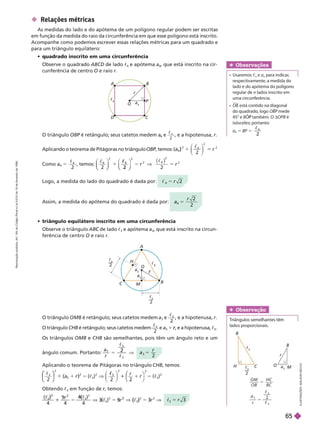  Relações métricas
As medidas do lado e do apótema de um polígono regular podem ser escritas
em função da medida do raio da circunferência em que esse polígono está inscrito.
Acompanhe como podemos escrever essas relações métricas para um quadrado e
para um triângulo equilátero:
     
Observe o quadrado ABCD de lado c
4
e apótema a
4
, que está inscrito na cir-
cunferência de centro O e raio r
O
H
A
M
B
r
c
3
a
3
a
3
c
3
2
c
3
       
Observe o triângulo AB de lado
C c
3
e apótema a
3
, que está inscrito na circun-
rência de centro O e raio r
O triângulo OBP é retângulo; seus catetos medem
P a
4
e

2
4
, e a hipotenusa, r
Aplicando o teorema de Pitágoras no triângulo OBP, temos:
P
P r
)
2
2
Como a
4
2
4
5

, temos:
2
⎝
⎝ ⎠
⎠
4

2
⎝
⎝ ⎠
⎠
⎠
r 5
2
2
2
( )

4
r
Logo, a medida do lado do quadrado é dada por: 
4
2
r
Assim, a medida do apótema do quadrado é dada por: a
r
4
2
5
O
A B
P
c
4
a
4
I
L
U
S
T
R
A
Ç
Õ
E
S
:
A
D
I
L
S
O
N
S
E
C
C
O
O
H
M
C
B
B
r
c
a
3
2
O M
O B
H C
BC
a
r
2
3
3
3
5
5


Obser vação

   
lados proporcionais.
O triângulo OMB é retângulo; seus catetos medem a
3
e
3

, e a hipotenusa,
r
O triângulo CHB é retângulo; seus catetos medem
2
3

e a
3
1 , e a hipotenusa,
r
r c
3
Os triângulos OMB e CHB são semelhantes, pois têm um ângulo reto e um
ângulo comum. Portanto:
a
r
3
3
3
2

a
r
3
5
Aplicando o teorema de Pitágoras no triângulo CHB, temos:

1

2
 1 
3
2
2
2
2
2
⎝
⎝
⎛
⎛
⎛
⎛
⎠
⎠
⎞
⎞
⎞
⎞ ⎛
⎛
1
r
Obtendo c
3
em função de r, temos:
r
4 4
4
( )
4
3
2
3
5 3
3
c
1
) 4
(
2
2
5 9 V
2
5 3
3
r
c
Obser vações
  c
n
e a
n
para indicar
,
respectivamente, a medida do
lado e do apótema do polígono
regular de n lados inscrito em
uma circunferência.
OB está contido na diagonal
do quadrado, logo OBP mede
P
45° e BO também. O
P dOPB é
isósceles; portanto:
a
4
5 BP 5
2
4
R
e
p
r
o
d
u
ç
ã
o
p
r
o
i
b
i
d
a
.
A
r
t
.
1
8
4
d
o
C
ó
d
i
g
o
P
e
n
a
l
e
L
e
i
9
.
6
1
0
d
e
1
9
d
e
f
e
v
e
r
e
i
r
o
d
e
1
9
9
8
.
65
 