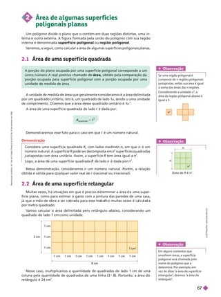 2.1 Área de uma super f ície quadrada
A unidade de medida de área que geralmente consideramos é a área delimitada
por um quadrado unitário, isto é, um quadrado de lado 1
u, sendo u uma unidade
de comprimento. Dizemos que a área desse quadrado unitário é 1
u
2
A área de uma superfície quadrada de lado c é dada por:
Nessa demonstração, consideramos n um número natural. Porém, a relação
obtida é válida para qualquer valor real de c (racional ou irracional).
2.2 Área de uma super f ície retangular
Muitas vezes, á situações em que é preciso eterminar a área e uma super-
fície plana, como para estimar o gasto com a pintura das paredes de uma casa,
já que a mão e o ra a ser co ra a para esse tra a o muitas vezes é ca cu a a
por metro quadrado.
V
amos calcular a área delimitada pelo retângulo abaixo, considerando um
quadrado de lado 1 cm como unidade.
3 cm
1 cm
1 cm
1 cm
1 cm 1 cm 1 cm 1 cm
8 cm
1 cm 1 cm 1 cm 1 cm
1 cm
2
Demonstraremos esse fato para o caso em que c é um número natural.
n
Área de R é n
2
n
Obser vação
u
2
Obser vação
Se uma região poligonal é
com osta de n regiões poligonais
justapostas, então sua área é igual
à soma das áreas das n regiões.
Considerando a unidade u
2
, a
área da região poligonal abaixo é
iguala5.
Obser vação
Em alguns contextos que
envolvem áreas, a superfície
   
nome do polígono que a
determina. Por exemplo, em
vez de dizer “a área da superfície
retangular”
, diremos “a área do


A porção do plano ocupada por uma superfície poligonal corresponde a um
único número A real positivo chamado de , obtido pela comparação da
porção ocupada pela superfície poligonal com a porção ocupada por uma
unidade de medida de área.
A
quadrado
= c
2
Demonstração
Considere uma superfície quadrada R, com lados medindo , u é um
número natural. A superfície R pode ser decomposta em
2
superfícies quadradas
justapostas com área unitária. Assim, a superfície R tem área igual a n
2
Lo o, a área de uma superfície quadrada de lado é dada por
2
Nesse caso, multiplicamos a quantidade de quadrados de lado 1 cm de uma
coluna pela quantidade de quadrados de uma linha (3 8). Portanto, a área do
retân ulo é 24 cm
2
2 Área de algumas super fícies
poligonais planas
Um polígono divide o plano que o contém em duas regiões distintas, uma in-
terna e outra externa. A figura formada pela união do polígono com sua região
internaé denominada superfície poligonal u região poligonal
V
eremos, a seguir
, como calcular a área de algumas superfícies poligonais planas.
I
L
U
S
T
R
A
Ç
Õ
E
S
:
A
D
I
L
S
O
N
S
E
C
C
O
R
e
p
r
o
d
u
ç
ã
o
p
r
o
i
b
i
d
a
.
A
r
t
.
1
8
4
d
o
C
ó
d
i
g
o
P
e
n
a
l
e
L
e
i
9
.
6
1
0
d
e
1
9
d
e
f
e
v
e
r
e
i
r
o
d
e
1
9
9
8
.
67
 