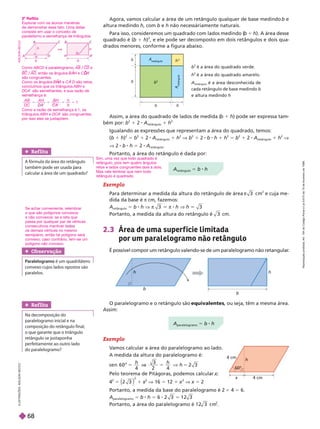 h
b
h
b
O paralelogramo e o retângulo são , ou seja, têm a mesma área.
Assim:
Exemplo
V
amos calcular a área do paralelogramo ao lado.
A medida da altura do paralelogramo é:
s e n 6 0 ° 5
V h
Pelo teorema de Pitágoras, podemos calcular
2
5
2
1
2
V 16 5 1
2
V 5
Portanto, a medida da base do paralelogramo é 2 1 4 5 6.
A
paralelogramo
5 b h 5 6 1 2 3
5
Portanto, a área do paralelogramo é 1 2 3 c m
2
h
x 4 cm
4 cm
2.3 Área de uma super f ície limitada
por um paralelogramo não retângulo
É possível compor um retângulo valendo-se de um paralelogramo não retangular
.
b
2
é a área do quadrado verde.
h
2
é a área do quadrado amarelo.
A
retângulo
é a área desconhecida de
cada retângulo de base medindo
b
e altura medindo h
h
2
h
h
b
b
b
A
retângulo
A
r
e
t
â
n
g
u
l
o
Agora, vamos calcular a área de um retângulo qualquer de base medindo b e
altura medindo h, com b e h não necessáriamente naturais.
Para isso, consideremos um quadrado com lados medindo (
b 1 h). A área desse
quadrado é (b 1 h)
2
, e ele pode ser decomposto em dois retângulos e dois qua-
drados menores, conforme a figura abaixo.
Ref lita
     
também ode ser usada ara
calcular a área de um uadrado?
Sim, uma vez que todo quadrado é
retângulo, pois tem quatro ângulos
retos e lados congruentes dois a dois.
Mas vale lembrar que nem todo
retângulo é quadrado.
Ref lita
Na decomposição do
paralelogramo inicial e na
   
     
  
perfeitamente ao outro lado
do paralelogramo?
Assim, a área do quadrado de lados de medida (
b 1 h) pode ser expressa tam
bém por: b
2
1 2 A
retângulo
1 h
2
Igualando as expressões que representam a área do quadrado, temos:
(b 1 h)
2
5 b 1 2 A
retângulo
1 h
2
V b
2
1 2 b h 1 h
2
5 b
2
1 2 A
retângulo
1 h
2
V
V 2 b h 5 2 A
retângulo
Portanto, a área do retân ulo é dada por:
A
paralelogramo
5 b h
A
retângulo
5 b h
Obser vação
Paralelogramo é um quadrilátero
convexo cujos lados opostos são
paralelos.
Se achar conveniente, relembrar
o que são polígonos convexos
e não convexos: se a reta que
passa por qualquer par de vértices
consecutivos mantiver t
os demais vértices no mesmo
semiplano, então tal polígono será
convexo; caso contrário, tem-se um
polígono não convexo
Exemplo
Para determinar a medida da altura do retângulo de área π 3 c m
2
e cuja me-
dida da base é π cm, fazemos:
A
retângulo
5 b h V π 3 π 8 h V h 3
Portanto, a medida da altura do retângulo é 3 cm.
I
L
U
S
T
R
A
Ç
Õ
E
S
:
A
D
I
L
S
O
N
S
E
C
C
O
2
o
Reflita
Explorar com os alunos maneiras
de demonstrar esse fato. Uma delas
consiste em usar o conceito de
paralelismo e semelhança de triângulos.
h
H
b
A
b
h
D
A
D
I
L
S
O
N
S
E
C
C
O
Como ABCD é paralelogramo, AB/CD e
BC/AD, então os ângulos BAH e C A
D
D
são congruentes.
Como os ângulos B A
H
H e CA D são retos,
concluímos que os triângulos ABH e
DCA são semelhantes, e sua razão de
sem lhança é:
A B
D C
A H BH
C A
h
1
e e
Como a razão de semelhança é 1, os
triângulos ABH e DCA são congruentes,
por isso eles se justapõem.
R
e
p
r
o
d
u
ç
ã
o
p
r
o
i
b
i
d
a
.
A
r
t
.
1
8
4
d
o
C
ó
d
i
g
o
P
e
n
a
l
e
L
e
i
9
.
6
1
0
d
e
1
9
d
e
f
e
v
e
r
e
i
r
o
d
e
1
9
9
8
.
68
 