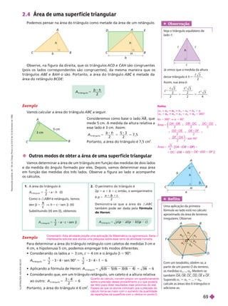 Obser vação
    
lado c
A
B
H
C
b
h
c
a



 Outros modos de obter a área de uma super f ície triangular
V
amos determinar a área de um triângulo em função das medidas de dois lados
e da medida do ângulo formado por eles. Depois, vamos determinar essa área
em função das medidas dos três lados. Observe a figura ao lado e acompanhe
oscálculos.
Exemplo
Para determinar a área do triângulo retângulo com catetos de medidas 3 cm e
4 cm, e hipotenusa 5 cm, podemos empregar três modos diferentes:
    a 5 3 cm, c 5 4 cm e o ângulo b 5 90°:
triân ulo
5
1
2
3 sen 90° 5
1
2
3 5 6
      5 6 (6 5 ) (6 4 5 5
t r i â n g u l o
A
            
ao outro: A
t r i â n g u l o
2
6
5 5
Portanto, a área do triângulo é 6 cm
2
h
A
E
D
B
C
H
b
h
A
B
C
b
Observe, na figura da direita, que os triângulos ACD e CAH são congruentes
(pois os lados correspondentes são congruentes), da mesma maneira que os
triângu os ABE e
E BAH o são. Portanto, a área o triângu o ABC
área do retângulo BCDE
Exemplo
V
amos calcular a área do triân ulo ABC
A
B
C
5 cm
3 cm
Consideremos como base o lado , que
mede 5 cm. A medida da altura relativa a
esse lado é 3cm. Assim:
A
b h
t r i â n g u l o
7 , 5
5 5 5
2
5 3
2
Portanto, a área do triângulo é 7,5 cm
2
2.4 Área de uma super f ície triangular
Podemos pensar na área do triângulo como metade da área de um retângulo.
A
b h
t r i â n g u l o
5
2
c c
c
Já vimos que a medida da altura
   h 5
 3
2
Assim, sua área é:


2
2
3
2
2
3
4
2
2
1. A área do triângulo é:
(I)
Como o é retângulo, temos:
en
h
c
s en
h
(II)
Substituindo (II) em (I), obtemos:
O perímetro do triângulo é
2p 5 a 1 b 1 c; então, o semiperímetro
é p 5
1
b
2
D e m o n s t r a - s e q u e a á r e a d o A B C
também pode ser dada pela fórmula
 
p
n
8 8
I
L
U
S
T
R
A
Ç
Õ
E
S
:
A
D
I
L
S
O
N
S
E
C
C
O
A B
C
O
D
E
F
a
6
a
a
2

3
4
a
5
Com um teodolito, obtêm-se, a
partir de um ponto O do terreno,
as medidas a , ..., a
6
. Medem-se
também OA OB OC OD OE e OF
Supondo a 5 a
2
5 5 a
6
      
adicione-as.
Ref lita
   
fórmula ao lado está no cálculo
aproximado da área de terrenos
irregulares. Observe:
Reflita
5
α
⎧
⎨
⎧
⎧
⎩
⎨
⎨
3 6 0 °
α
5 5
5 α
5
1 α
1
6a 5 360° V a 5 60°
O A O B O B O C O C O D
O D O E O E O F
F O A
⎝
⎝
⎛
⎛
⎛
⎛
⎠
⎠
⎞
⎞
⎞
⎞
ea
2 2 2
2 2
2
s en 6 0 °
5 1 1 1
1 1 1
1
O A
O C
O E
[
]
Á rea
3
4
5
[ 1
)
O F
1 8
O C
1 8
O E
Comentário: Esta atividade propõe uma aplicação da Matemática na agrimensura. Seria
interessante solicitar aos alunos uma pesquisa sobre esse ramo de atividade humana.
Quanto ao cálculo, convém propor um questionamento
sobre a precisão desse procedimento e o que poderia
ser feito para obter resultados mais próximos do real.
Espera-se que os alunos concluam que a precisão do
cálculo torna-se maior com o aumento da quantidade
de repartições da superfície com o vértice no ponto O
R
e
p
r
o
d
u
ç
ã
o
p
r
o
i
b
i
d
a
.
A
r
t
.
1
8
4
d
o
C
ó
d
i
g
o
P
e
n
a
l
e
L
e
i
9
.
6
1
0
d
e
1
9
d
e
f
e
v
e
r
e
i
r
o
d
e
1
9
9
8
.
69
 