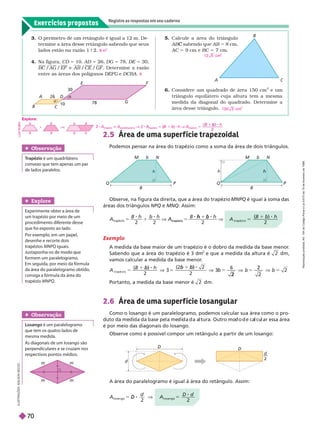 Exercícios propostos
Registre as respostas em seu caderno
B
b
P
Q
M N
h
B
P
Q
M N
h
h
d
D
D
d
2
2.5
Podemos pensar na área do trapézio como a soma da área de dois triângulos.
Observe, na figura da direita, que a área do trapézio MNPQ é igual à soma das
áreas dos triângulos NPQ e MNQ. Assim:
A área do paralelogramo é igual à área do retângulo. Assim:
I
L
U
S
T
R
A
Ç
Õ
E
S
:
A
D
I
L
S
O
N
S
E
C
C
O
Exemplo
A medida da base maior de um trapézio é o dobro da medida da base menor
.
Sabendo que a área do trapézio é 3 dm
2
e que a medida da altura é 2 d m ,
vamos calcular a medida da base menor
.
A
h
t r a p é z i o
5 b
2
2
2
6
2
2
5 V
Portanto, a medida da base menor é 2 d m .
2.6 Área de uma super f ície losangular
Como o losango é um paralelogramo, podemos calcular sua área como o pro-
uto a me i a a ase pe a me i a a a tura. Outro mo o e ca cu ar essa área
é por meio das diagonais do losango.
Observe como é possível compor um retângulo a partir de um losango:
A
h
t r a p é z i o
5
b
2
A
B h b h B h
trapézio
5 A
trapézio
1
h
2 2
b
2
d
D V
2
A
D d
l o s a n g o
5
2
A
B
D
G
E F
10
78
26
30

B
C
3. O perímetro de um retângulo é igual a 12 m. De-
ter mine a área desse retângulo sabendo que seus
lados estão na razão 1 9 2.
4. Na figura, CD 5 10, AD 5 26, DG 5 78, DE 5 30,
BC /AG /EF e AB / /GF . Deter mine a razão
entre as áreas dos polígonos DEFG e DCBA
8 m
2
9
5. Calcule a área do triângulo
AB sabendo que
C AB 5 8
cm,
AC 9cm e BC 7cm.
6. Considere um quadrado de área 150 cm
2
e um
triângulo equilátero cuja altura tem a mesma
medida da diagonal do quadrado. Deter mine a
área desse triângulo.
Explore
Experimente obter a área de
um trapézio por meio de um
procedimento diferente desse
que foi exposto ao lado.
Por exem o, em um a el,
   
tra éziosMNPQ iguais.
formem um paralelogramo.
Emseguida, por meio da fórmula
da área do paralelogramo obtido,
consiga a fórmula da área do
trapézio MNP
Obser vação
Losango é um paralelogramo
que tem os quatro lados de
mesma medida.
As diagonais de um losango são
perpendiculares e se cruzam nos
respectivos pontos médios.
Obser vação
T
rapézio é um quadrilátero
convexo que tem apenas um par
de lados paralelos.
1 2 5 cm
2
1 0 0 3 cm
2
2 A
trapézio
A
paralelogramo
V 2
trapézio
(B
(
( 1 b) h V A
trapézio
h
Explore:
L
U
I
Z
R
U
B
I
O
b
B B
b
B
B
b
+
R
e
p
r
o
d
u
ç
ã
o
p
r
o
i
b
i
d
a
.
A
r
t
.
1
8
4
d
o
C
ó
d
i
g
o
P
e
n
a
l
e
L
e
i
9
.
6
1
0
d
e
1
9
d
e
f
e
v
e
r
e
i
r
o
d
e
1
9
9
8
.
70
 