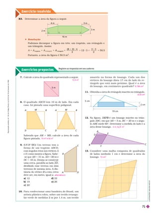 Exercícios propostos
Registre as respostas em seu caderno
Exercício resolv ido
C
B
I
L
U
S
T
R
A
Ç
Õ
E
S
:
A
D
I
L
S
O
N
S
E
C
C
O
 Resolução
Podemos decompor a figura em três: um trapézio, um retângulo e
um triângulo. Assim:
1
A
t r apéz io
5
t
A
r iângu o
2 2
2
1 2 1 5
Portanto, a área da figura é 50,5 m
2
4 m 3 m
3 m
2 m
16 m
D
E
F
B
10. Para confeccionar uma bandeira do Brasil, um
artista plástico colou, sobre um tecido retangu-
lar verde de medidas 2 m por 1,4 m, umtecido
12. Na figura, é um losango inscrito no triân
B
gulo ABC, em que AB 5 5 m, BC 5 20 m e o ângu-
lo AB mede 60°. Determine a medida do lado e a
C
área desse losango. 4 m; 8 3 m
2
13. Considere uma malha composta de quadrados
de lados medindo 1 cm e deter mine a área do
losango. 15 cm
2
7. Calcule a área do quadrado representado a seguir
.
12,5 m
2
5 m
A B
D C
M
A B
D C
M
9. (UFJF-MG) Um terreno tem a
for ma de um trapézio ABCD
com ângulos retos nos vértices A
e
D, como mostra a fígura. Sabe-
-se que AB 5 31
m, AD 5 20
m e
DC 5 45
m. Deseja-se construir
uma cerca, paralela ao lado AD
dividindo esse terreno em dois
terrenos de mesma área. A dis-
tância do vértice a esta cerca
D
deve ser
, em metro, iguala:
a) 12 d) 22
b) 19 e) 26
c) 20
alternativa b
a m a r e l o n a f o r m a d e l o s a n g o . C a d a u m d o s
vértices do losango dista 17 cm do lado do re-
tângulo que está mais próximo. Qual é a área
do losango, em centímetro quadrado?
11. Obtenha a área do retângulo inscrito no triângulo.
8.798 cm
2
22,8 cm
2
5 cm
2 cm
19 cm
Sabendo que AM MB, calcule a área de cada
figura pintada. 75 m
2
e 50 m
2
R3. Deter minar a área da figura a seguir
.
8. O quadrado ABCD tem 10 m de lado. Em cada
D
caso, foi pintada uma super fície poligonal.
R
e
p
r
o
d
u
ç
ã
o
p
r
o
i
b
i
d
a
.
A
r
t
.
1
8
4
d
o
C
ó
d
i
g
o
P
e
n
a
l
e
L
e
i
9
.
6
1
0
d
e
1
9
d
e
f
e
v
e
r
e
i
r
o
d
e
1
9
9
8
.
71
 