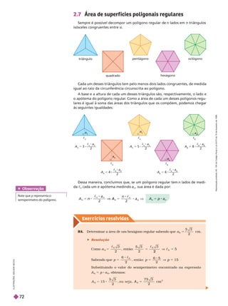 Exercícios resolv idos
triângulo
quadrado
pentágono
hexágono
octógono
c
8
a
8
A
8
8 ———
c
8
a
8
2
c
6
A
6
5 ———
c
6
a
6
2
c
5
A
5
5 5 ———
c
5
a
5
2
c
4
a
4
A
4
5 4 ———
c a
2
c
3
a
3
A
3
5 3 ———
c
3
a
3
2
2.7 Área de super f ícies poligonais regulares
Sempre é possível decompor um polígono regular de n lados em n triângulos
isósceles congruentes entre si.
Cada um desses triângulos tem pelo menos dois lados congruentes, de medida
igual ao raio da circunferência circunscrita ao polígono.
A base e a altura de cada um desses triângulos são, respectivamente, o lado e
o apótema do polígono regular
. Como a área de cada um desses polígonos regu-
lares é igual à soma das áreas dos triângulos que os compõem, podemos chegar
às seguintes igualdades:
Dessa maneira, concluímos que, se um polígono regular tem n lados de medi-
c
n
cada um e apótema medindo a
n
, sua área é dada por:
A
n
5 p a
n
n
n n
n
8 V
a
n
 
2 2
n
V A
n
R4. Determinar a área de um hexágono regular sabendo que a
6
5
2
cm .
 Resolução
Como
6
6
3
2
5

, então:
2
3
6
6
5
2
5

Sabendo que p 5
6
2
6

p
Substituindo o valor do semiperímetro encontrado na expressão
A
6
5 p a
6
, obtemos:
A
7 5 3
2
cm
2
5
Obser vação
ote que p representa o
semiperímetro do polígono.
I
L
U
S
T
R
A
Ç
Õ
E
S
:
A
D
I
L
S
O
N
S
E
C
C
O
R
e
p
r
o
d
u
ç
ã
o
p
r
o
i
b
i
d
a
.
A
r
t
.
1
8
4
d
o
C
ó
d
i
g
o
P
e
n
a
l
e
L
e
i
9
.
6
1
0
d
e
1
9
d
e
f
e
v
e
r
e
i
r
o
d
e
1
9
9
8
.
72
 
