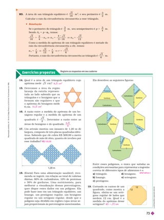 Exercícios propostos
Registre as respostas em seu caderno
R5. A área de um triângulo equilátero é
3
1 6
m
2
e seu perímetro é
3
2
m .
Calcular o raio da circunferência circunscrita a esse triângulo.
 Resolução
Se o perímetro o triângu o é
3
2
m , seu semiperímetro é p m .
5
3
4
Sendo
3
5 p
3
a
a , temos:
3
1 6 4
3
1 2
5 8
3
a
3
Como a medida do apótema de um triângulo equilátero é metade do
raio da circunferência circunscrita a ele, temos:
a r
3
2 2
5
3
6
Portanto, o raio da circunferência circunscrita ao triângulo é
3
6
m .
12
12
19. Cortando os cantos de um
quadrado, como mostra a
figura, obtém-se um octó-
gono regular de lados que
m e d e m 1 2 c m . Q u a l é a
medida do apótema desse
octógono? 1 2
1
17 Um artesão montou um mosaico de 1,20 m de
largura, composto de três placas quadradas idên-
ticas. Sabendo que ele cobra R $ 500,00 o metro
quadrado de mão de obra, quanto ele recebeu por
esse trabalho? $ 120,00
18. (Enem) Para uma alimentação saudável, reco-
menda-se ingerir
, em relação ao total de calorias
diárias, 60% de carboidratos, 10% de proteínas
e 30% de gor duras. Uma nutricionista, para
me orar a visua ização essas porcentagens,
quer dispor esses dados em um polígono. Ela
pode fazer isso em um triângulo equilâtero, um
losango, um pentágono regular
, um hexágono
regular ou um octógono regular
, desde que o
polígono seja dividido em regiões cujas áreas se-
jam proporcionais às porcentagens mencionadas.
15. D e t e r m i n e a á r e a d a r e g i ã o
laranja da estr ela r epr esen-
tada ao lado sabendo que os
triângulos e o hexágono quea
for mam são regulares e que
o apótema do hexágono mede
6cm. 7 2 3 c
2
I
L
U
S
T
R
A
Ç
Õ
E
S
:
A
D
I
L
S
O
N
S
E
C
C
O
1,20 m
Entre esses polígonos, o único que satisfaz as
condições necessárias para representar a ingestão
correta de diferentes tipos de alimentos é o:
a) triângulo. d) hexágono.
b) losango. e) octeogono.
c) pentágono.
alternativa c
14. Qual é a área de um triângulo equilátero cujo
apótema mede 3 cm ? cm
16. A razão entre a medida do apótema de um he-
xágono regular e a medida do apótema de um
quadrado é
3
2
. Deter mine a razão entre as
áreas do hexágono e do quadrado.
8
Carboidratos
Carboidratos
Carboidratos
Carboidratos
P
roteínas
P
r
o
t
e
í
n
a
s
P
r
o
t
e
í
n
a
s
t
P
r
o
t
e
í
n
a
s
Gorduras
Gorduras
Gorduras
Gorduras
Gorduras
Carboidratos
Ela desenhou as seguintes figuras:
R
e
p
r
o
d
u
ç
ã
o
p
r
o
i
b
i
d
a
.
A
r
t
.
1
8
4
d
o
C
ó
d
i
g
o
P
e
n
a
l
e
L
e
i
9
.
6
1
0
d
e
1
9
d
e
f
e
v
e
r
e
i
r
o
d
e
1
9
9
8
73
 