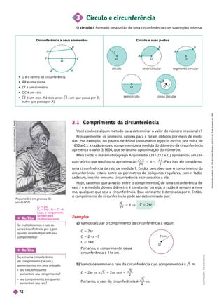 3.1 Com rimento da circunferência
V
ocê conhece algum método para determinar o valor do número irracional π?
Provavelmente, os primeiros valores para π foram obtidos por meio de medi-
das. Por exemplo, no papiro de Rhind (documento egípcio escrito por volta de
1650
a.C.), a razão entre o comprimento e a medida do diâmetro da circunferência
apresenta o valor 3,1604, que seria uma aproximação do número π
Mais tarde, o matemático grego Arquimedes (287-212 a.C.) apresentou um cál-
culo teórico que resultou na aproximação
2 2 3
7 1
2 2
7
. Para isso, e e consi erou
uma circunferência de raio de medida 1. Então, percebeu que o comprimento da
circunferência estava entre os perímetros de polígonos regulares, com n l
cada um, inscrito em uma circunferência e circunscrito a ela.
        de uma circunferência de
C
raio e a medida do seu diâmetro é constante, ou seja, a razão é sempre a mes
r
ma, qualquer que seja a circunferência. Essa constante é denotada por π. Então,
o comprimento da circunferência pode ser determinado por:
C
r
5  V C 5 2πr
b) V
amos determinar o raio da circunferência cujo comprimento é π 5 m.
C 5 2πr V π 5 5 2πr V r 5
5
2
Portanto, o raio da circunferência é
5
2
O
7 cm
Arquimedes em gravura do
século XVII.
Exemplos
a) V
amos calcular o comprimento da circunferência a se uir
.
I
L
U
S
T
R
A
Ç
Õ
E
S
:
A
D
I
L
S
O
N
S
E
C
C
O
Circunferência e seus elementos
  é o centro da circunferência.
 AB é uma corda.
 CF é um diâmetro.
 OC é um raio.
 C E

é um arco (há dois arcos C E

: um que passa por D
outro que passa por A).
Círculo e suas partes
O
A
B
C
F
D
O
O
O
r
R
R
círculo setor circular
semicírculo coroa circular
segmento circular
O O
r
A
A
B
B
3 Círculo e circunferência
O círculo é formado pela união de uma circunferência com sua região interna.
Ref lita
Se multiplicarmos o raio de
quanto será multiplicado seu
comprimento?
C 2πr
C
2
2π( r k ) 5 C k
Logo, o comprimento
também será
multiplicado por k
Ref lita
Se em uma circunferência
de comprimento C e raio
aumentarmos em uma unidade:
    
aumentaráseu comprimento?
aumentará seu raio?
B
L
I
O
T
L
I
O
T
H
E
Q
Q
U
E
U
E
A
T
I
O
N
A
L
E
,
P
A
R
I
S
C 5 2πr
C 5 2 8 π 8 7
C 5 14
Portanto, o comprimento dessa
circunferência é 14π cm.
R
e
p
r
o
d
u
ç
ã
o
p
r
o
i
b
i
d
a
.
A
r
t
.
1
8
4
d
o
C
ó
d
i
g
o
P
e
n
a
l
e
L
e
i
9
.
6
1
0
d
e
1
9
d
e
f
e
v
e
r
e
i
r
o
d
e
1
9
9
8
.
7
4
 