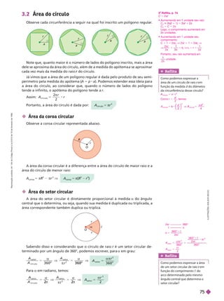 I
L
U
S
T
R
A
Ç
Õ
E
S
:
A
D
I
L
S
O
N
S
E
C
C
O
A
r
seto r
5

2
2
a
r
a
r
a
r
a
r
3.2 Área do círculo
Observe cada circunferência a seguir na qual foi inscrito um polígono regular
.
Note que, quanto maior é o número de lados do polígono inscrito, mais a área
dele se aproxima da área do círculo, além de a medida do apótema a se aproximar
cada vez mais da medida do raio do círculo.
r
Já vimos que a área de um polígono regular é dada pelo produto de seu semi-
perímetro pela medida do apótema (
A 5 p a). Podemos estender essa ideia para
a área do círculo, ao considerar que, quando o número de lados do polígono
tendea infinito, o apótema do polígono tende a r
Assim: A
r
r
c í r c u l o
2
2

O
r
R
O
r
r
a c
 Área da coroa circular
Observe a coroa circular representada abaixo.
 Área do setor circular
A área do setor circular é diretamente proporcional à medida a do ângulo
central que o determina, ou seja, quando sua medida é duplicada ou triplicada, a
área correspondente também duplica ou triplica.
A
r
seto r
o
5
α π
2
3 6 0
A
A
A
r
3 6 0
seto r
c í r c u l o
seto r
2
3 6 0
o o
3 6 0
α
π
α
A
A
A
r
seto r
c í r c u l o
seto r
2 2
α α
π
Para a em radiano, temos:
A
círculo
5 πr
2
Portanto, a área do círculo é dada por:
coroa
5 π(
2
r
2
)
A
coroa
5 πR
2
πr
2
V
A área da coroa circular é a diferença entre a área do círculo de maior raio e a
área do círculo de menor raio:
Sabendo disso e considerando que o círculo de raio r é um setor circular de
r
terminado por um ângulo de 360°, podemos escrever
, para a em grau:
Ref lita
Como podemos expressar a área
de um setor circular de raio em
r
função do comprimento c do
arco etermina o pe o mesmo
    
setor cir r?
2πr 360°
c a
r
5
α
π
3 6 0 °
2
c
A
r r
r
A
r
5
α π π
π
3 6 0 °
3 6 0 °
2
3 6 0 °
2
s et or
2
2
s et or
c
Ref lita
Como podemos expressar a
área de um círculo de raio em
r
fun ão da medida d  
da circunferência desse círculo?
círculo
5 π
2
Como r
d
5
2
, temos:
A
d d
A
⎝
⎝
⎛
⎛
⎛
⎛
⎠
⎠
⎞
⎞
⎞
⎞ π
⎠
⎠
⎠
círculo
2
2
2
o
Reflita, p. 74
C 5 2π
     
C
2
π(
(
( 1 1) 5 π 1 π
C
2
5 C 1 2π
ogo, o comprimento aumentará em
π unidades.
     
comprimento:
C 1 1 5 2πr
2
r
r V 2πr 1 1 5 2π
2
r
r V
V
r
1

2
2
5
2
r
r V r
2
r
r 5 r 1

1
2
Portanto, seu raio aumentará em

2
unidade.
R
e
p
r
o
d
u
ç
ã
o
p
r
o
i
b
i
d
a
.
A
r
t
.
1
8
4
d
o
C
ó
d
i
g
o
P
e
n
a
l
e
L
e
i
9
.
6
1
0
d
e
1
9
d
e
f
e
v
e
r
e
i
r
o
d
e
1
9
9
8
.
75
 