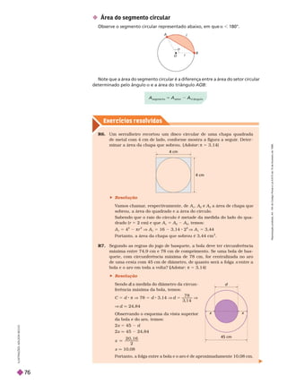 Exercícios resolv idos
r
c
a
O
B
A
 Área do segmento circular
Observe o segmento circular representado abaixo, em que a 180°.
Note que a área do segmento circular é a diferença entre a área do setor circular
determinado pelo ângulo a e a área do triângulo B
x x
d
45 cm
R6. Um serralheiro recortou um disco circular de uma chapa quadrada
demetal com 4cmde lado, confor me mostra a figura aseguir
. Deter -
minar a áreada chapa que sobrou. ( Adotar π 5 3,14)
R7. Segundo as regras do jogo de basquete, a bola deve ter circunferência
máxima entre 74,9 cm e 78 cm de comprimento. Se uma bola de bas-
quete, com circunferência máxima de 78 cm, for centralizada no aro
de uma cesta com 45 cm de diâmetro, de quanto será a folga entre a
bola e o aro em toda a volta? ( Adotar
(
( : π 5 3,14)
Portanto, a folga entre a bola e o aro é de aproximadamente 10,08 cm.
4 cm
4 cm
Portanto, a área da chapa que sobrou é 3,44 cm
2
 Resolução
V
amos chamar
, respectivamente, de A
1
A
2
A
3
a área de chapa que
sobrou, a área do quadrado e a área do círculo.
Sabendo que o raio do círculo é metade da medida do lado do qua-
drado (r 5 2cm) e que A
1
5 A
2
A
3
, temos:
1
5
2
πr
2
V
1
5 16 3,14 2
2
V
1
5 3,44
 Resolução
Sendo a medida do diâmetro da circun
d
ferência máxima da bola, temos:
C 5 d π V 78 5 d 3,14 V d 5
7 8
V
V d q 24,84
Observando o esquema da vista superior
da bola e do aro, temos:
2x 5 4
x q 45 24,84
x
1 6
2
q
x q 10,08
I
L
U
S
T
R
A
Ç
Õ
E
S
:
A
D
I
L
S
O
N
S
E
C
C
O
5 A
R
e
p
r
o
d
u
ç
ã
o
p
r
o
i
b
i
d
a
.
A
r
t
.
1
8
4
d
o
C
ó
d
i
g
o
P
e
n
a
l
e
L
e
i
9
.
6
1
0
d
e
1
9
d
e
f
e
v
e
r
e
i
r
o
d
e
1
9
9
8
.
76
 
