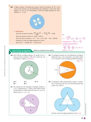 Exercícios propostos
Registre as respostas em seu caderno
R8. A figura abaixo é for mada por quatro setores circulares de 45° e por
uma coroa circular
. As circunferências que limitam a coroa têm raios
iguais a 4 cm e 7 cm. Deter minar a área da região pintada de azul.
(Adotar
(
( : π 53,14)
1 cm
a
b
c
3
A
2
Calcule a área da região pintada de azul. 5π cm
2
20. (FCC-SP) Se, na igura abaixo, R
1
mede 5 cm e a
área da coroa circular é 75 π cm
2
, então R
2
, em
centímetro, é igual a: alternativa e
a) 6 c) 8 e) 10
b) 7 d) 9
21. Os catetos de um triângulo retângulo medem a
e b, e a hipotenusa, c. Sobre esses lados foram
construídos os semicírculos de áreas A
1
A
2
e A
3
Mostre que A
1
1 A
2
5 A
3
22. O triângulo inscrito na circun erência da igura
abaixo de raio 1 cm é isósceles e sua base mede
1 cm. Calcule a área da região pintada de laranja.
cm
2
23. O triângulo ABC representado abaixo é equilá
C
2
A ir nf r n i m
cen ro em A B C
 Resolução
rea de um setor circular:
3 6 0 °
3 , 1 4 1
8
6 , 2 8
2
5 5
Área dos quatro setores: 4 6,28 5 25,12
Área da coroa circular: π 8 (7
2
4
2
) 3,14 (49 16) 103,62
Portanto, a área da região pintada de azul é:
2 12 cm
2
1 103,62 cm
2
5 128,74 cm
2
O
R
R
2
B
A
I
L
U
S
T
R
A
Ç
Õ
E
S
:
A
D
I
L
S
O
N
S
E
C
C
O
21.
A
a
a
A
5 V 5
a
π
⎝
⎝
⎛
⎛
⎛
⎛
⎠
⎠
⎞
⎞
⎞
⎞
π
π
2
8
2
2
V A
2
Analogamente: b
A
c
A
c
8 8
2 2 2 3
Do triângulo retângulo, temos:
c
2
5 a
2
1 b
2
V
V
A
A
A 1

A
A
3 2
A
1
1 A
2
8 A
Assim: A 1 A
2
5 A
3
R
e
p
r
o
d
u
ç
ã
o
p
r
o
i
b
i
d
a
.
A
r
t
.
1
8
4
d
o
C
ó
d
i
g
o
P
e
n
a
l
e
L
e
i
9
.
6
1
0
d
e
1
9
d
e
f
e
v
e
r
e
i
r
o
d
e
1
9
9
8
.
77
 