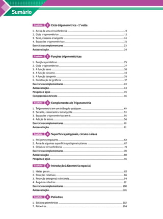 Sumário
Ciclo trigonométrico - 1
a
volta
1
Capítulo
1. Arcos de uma circunferência ........................................................................................ 9
2. Ciclo trigonométrico .................................................................................................. 12
     ........................................................................................... 14
4. Equações trigonométricas .......................................................................................... 21
Exercícios complementares ............................................................................................ 23
Autoavaliação .................................................................................................................. 24
Funções trigonométricas
2
Capítulo
1. Funções periódicas ...................................................................................................... 25
2. Ciclo trigonométrico ................................................................................................... 27
3. A função seno .............................................................................................................. 30
A função cosseno ......................................................................................................... 33
5. A função tangente ....................................................................................................... 35
6. Construção de gráficos ............................................................................................... 37
Exercícios complementares ............................................................................................ 43
Autoavaliação .................................................................................................................. 44
Pesquisa e ação ................................................................................................................ 45
Compreensão de texto ..................................................................................................... 46
Complementos de T
rigonometria
3
Capítulo
1. rigonometria em um triângulo qualquer
T
T ................................................................. 49
     .............................................................................. 53
3. Equações trigonométricas em R................................................................................. 55
4. Adição de arcos............................................................................................................ 56
Exercícios complementares 60
Autoavaliação ..................................................................................................................
Super fícies poligonais, círculo e áreas
4
Capítulo
1. Polígonos regulares .................................................................................................... 62
Área de algumas super fícies poligonais planas ....................................................... 67
3. Círculo e circunferência 7
4
Exercícios complementares ............................................................................................ 78
Autoavaliação ................................................................................................................. 80
Pesquisa e ação ................................................................................................................ 81
Introdução à Geometria espacial
5
Capítulo
1. Ideias gerais ................................................................................................................. 82
2. Posições relativas ........................................................................................................ 86
3. Projeção ortogonal e distância ................................................................................... 94
4. Ângulos e diedros ........................................................................................................
Exercícios complementares .......................................................................................... 100
Autoavaliação .................................................................................................................101
Poliedros
6
Capítulo
   ................................................................................................. 102
2. Poliedros .................................................................................................................... 104
 