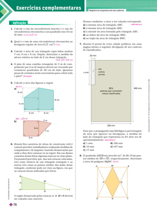 Exercícios complementa res
Registre as respostas em seu caderno
5 cm
8 cm
6 cm
4 cm
6 cm
1. Calcule o raio da circunferência inscrita e o raio da
circunferência circunscrita a um quadrado com 10
cm
de lado.
2. Qual é o raio de uma circunferência circunscrita ao
cm
2
?
3. Calcule a área de um triângulo cujos lados medem
7 cm, 8 cm e 9 cm. De ois, deter mine a medida da
altura relativa ao lado de 8 cm desse triângulo.
4. O piso de uma cozinha retangular de 3 m de com-
primento por 2 m de largura deverá ser revestido por
cerâmicas quadradas de 20 cm de lado. Quantas
peças de cerâmica serão necessárias para cobrir todo
o piso?
5. Calcule a área das figuras a seguir
.
a)
5 cm e 5 2 cm
2 cm
cm
150 peças
93 cm
2
5 m
7 m
6 m
6 m
A B
C
D
Q
M
N
P
6. (Enem) Em canteiros de obras de construção civil é
comum perceber trabalhadores realizando medidas de
comprimento e de ângulos e fazendo demarcações por
on e a o ra eve começar ou se erguer
. Em um esses
canteiros foram feitas algumas marcas no chão plano.
Foi possível perceber que, das seis estacas colocadas,
três eram vértices de um triângulo retângulo e as
outras três eram os pontos mé ios os a os esse
triângulo, confor me pode ser visto na figura, em que
as estacas foram indicadas por letras.
A região demarcada pelas estacas A B e
M deveria
N
ser calçada com concreto.
26 mm
x mm
96%
pessoas que consultam
nossos classiﬁcados
400 mm
260 mm
4%
outros
jornais
N
M
C
A
P
B
Para que a propaganda seja fidedigna à porcentagem
da área que aparece na divulgação, a medida do
lado do retângulo que representa os 4% deve ser de
aproximadamente:
a 1 mm d) 160 mm
b) 10 mm e) 167 mm
c) 17 mm
8. O quadrado tem área 64 cm
D
2
. Se e são pon-
tos médios de e C
D , respectivamente, deter mine
a área do polígono MQNP
alternativa d
16 cm
2
b)
Aplicação
Nessas condições, a área a ser calçada corresponde:
a à mesma área do triângulo AMC
à mesma área do triângulo BNC
c) à metade da área for mada pelo triângulo ABC
d) ao dobro da área do triângulo MNC
e) ao triplo da área do triângulo MNC
7. (Enem) O jor nal de certa cidade publicou em uma
página inteira a seguinte divulgação de seu cader no
de classificados:
alternativa e
I
L
U
S
T
R
A
Ç
Õ
E
S
:
A
D
I
L
S
O
N
S
E
C
C
O
2
6 6
1
R
e
p
r
o
d
u
ç
ã
o
p
r
o
i
b
i
d
a
.
A
r
t
.
1
8
4
d
o
C
ó
d
i
g
o
P
e
n
a
l
e
L
e
i
9
.
6
1
0
d
e
1
9
d
e
f
e
v
e
r
e
i
r
o
d
e
1
9
9
8
.
78
 