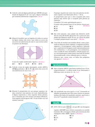 . . . . . . . . . . . . . . . . . . . . . . . . . . . . . . . . . . . . . . . . . . . . . . . . . . . . . . . . . . . . . . . . . . . . . . . . . . . . . . . . . . . . . . . . . . . . . . . . . . . . . . . . . . . . . . . . . . . . . . . . . .
. . . . . . . . . . . . . . . . . . . . . . . . . . . . . . . . . . . . . . . . . . . . . . . . . . . . . . . . . . . . . . . . . . . . . . . . . . . . . . . . . . . . . . . . . . . . . . . . . . . . . . . . . . . . . . . . . . . . . . . . . .
. . . . . . . . . . . . . . . . . . . . . . . . . . . . . . . . . . . . . . . . . . . . . . . . . . . . . . . . . . . . . . . . . . . . . . . . . . . . . . . . . . . . . . . . . . . . . . . . . . . . . . . . . . . . . . . . . . . . . . . . . .
. . . . . . . . . . . . . . . . . . . . . . . . . . . . . . . . . . . . . . . . . . . . . . . . . . . . . . . . . . . . . . . . . . . . . . . . . . . . . . . . . . . . . . . . . . . . . . . . . . . . . . . . . . . . . . . . . . . . . . . . . .
9. Calcule a área da figura sabendo que é um qua
D
drado de diagonal 1 5 2 cm e que a figura é limitada
por semicircunferências congruentes. 225 cm
2
A
B
C
D
10. (Ibmec) Considere que os ângulos de todos os cantos
da figura abaixo são retos e que todos os arcos são
arcos de circunferências de raio 2, com centros sobre
os pontos em destaque.
D
Q
M
P
C
Calcule a área da região alaranjada, sendo ABCD e
D
MNP quadrados e
Q M
M N
N
N e
P centro dos arcos de
Q
circunferência de raio 2 cm. 8 cm
12. (Enem) O proprietário de um parque aquático de-
seja construir uma piscina em suas epen ências.
A figura representa a vista superior dessa piscina,
que é for mada por três setores circulares idênticos,
com ângulo central igual a 60°. O raio R ve ser um
número natura .
O parque aquático já conta com uma piscina em for -
mato regular com dimensões 50 m 3 24 m.
O proprietário quer que a área ocupada pela nova
piscina seja menor que a ocupada pela piscina já
existente.
Considere 3,0 como aproximação para π
O maior valor possível para R, em metros, devera ser:
a) 16 d) 31
b) 28 e) 49
c) 29
13. Em certa pizzaria, uma pizz cujo diâmetro mede
a
40
cm custa R$ 40,00. Qual deve ser o preço de uma
pizz cujo diâmetro mede 35 cm, se o preço da
a pizza
é sempre proporcional à sua área?
14. Uma bola de futebol com medida oficial, como a ilus-
trada na abertura deste capítulo, é composta de 20
he-
xágonos e 12 pentágonos, todos regulares. Sabendo
que o apótema do hexágono mede aproximadamente
3,8 centímetros, e o do pentágono, 4,2 centímetros,
com o auxílio de uma calculadora, calcule quanto cou-
ro é necessário para confeccionar uma bola de
futebol
desconsiderando a área utilizada para a costura.
(Observe que, nesse caso, os lados dos polígonos
sãoiguais.)
alternativa b
q R$ 30,63
1.554,06 cm
2
A área da região sombreada é igual a:
a) 4 b) 4π c) 16 d) 16π e) 64
alternativa c
60°
R
16. Um quadrado tem área igual a 4 cm
2
. For mando-se
infinitos quadrados que têm como vértices os pontos
médios dos lados do quadrado anterior
, qual será a
área do 5
o
quadrado assim for mado? 0,25 cm
2
A
A
A
B
C
D
1 . Seja o trapézio AB , cujas bases medem 8
cm e 5
cm,
respectivamente, e a altura mede 4cm. Deter mine a
diferença entre as áreas A
1
e A
2
6 cm
2
17. (UFC-CE) A razão
ár ea
ár ea
H
K
regular ABCDE (com vértices nomeados no sentido
triângulos ACE e
E , é igual a:
a) 2 d) 3,5
b) 2,5 e) 4
c) 3
alternativa c
Aprofundamento
Desaf io
I
L
U
S
T
R
A
Ç
Õ
E
S
:
A
D
I
L
S
O
N
S
E
C
C
O
R
e
p
r
o
d
u
ç
ã
o
p
r
o
i
b
i
d
a
.
A
r
t
.
1
8
4
d
o
C
ó
d
i
g
o
P
e
n
a
l
e
L
e
i
9
.
6
1
0
d
e
1
9
d
e
f
e
v
e
r
e
i
r
o
d
e
1
9
9
8
.
79
 