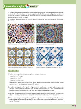 Mosaico
Pesquisa e ação
Os azulejos decorados com mosaicos fazem parte da cultura de muitos países, como Portugal,
por causa da influência árabe no território português. Em Marrocos e na Espanha, também há
azulejos
de influência árabe. No Brasil, devido à colonização portuguesa, é possível encontrar
azu-
lejos semelhantes aos de Portugal.
Os mosaicos são constituídos de formas geométricas que se repetem formando determina-
dopadrão.
Detalhe de mosaico em Marrocos, 2015. Detalhe de mosaico em Marrocos, 2014.
N
I
C
K
F
I
E
L
D
I
N
K
/
A
/
/
L
A
M
Y
/
G
L
O
W
I
M
A
G
E
S
C
E
S
A
R
D
N
I
Z
/
P
U
L
S
A
R
I
M
A
G
E
N
S
J
A
V
A
R
M
A
N
/
S
H
U
T
T
E
R
S
T
O
C
K
M
A
R
C
O
A
N
T
O
N
I
O
S
Á
/
K
I
N
O
Detalhe de azulejo português, Alcântara, MA, 2014. Detalhe de azulejo português, Alcântara, MA, 2014.
1) Reúna-se com quatro colegas e pesquisem os seguintes temas:
 Azulejos em Portugal
 Azulejos no Brasil
 Azulejos em Marrocos
Essa pesquisa servirá para a construção de um repertório de imagens, formas e cores, dando
subsídio para a construção dos azulejos do grupo.
2) A próxima etapa é definir quais polígonos serão usados para compor cada imagem dos
azulejos e a imagem geral do mosaico, levando em consideração a área predeterminada
que será coberta pelos azulejos. Essa área será estabelecida pelo professor
.
Decisões tomadas, escolham o material que será usado na confecção dos azulejos, considerando
não só a estética, mas também a matemática. Lembrem-se de usar material reciclado.
4) V
ocê e seus colegas, com o professor
, poderão organizar uma mostra dos painéis de azulejos
produzidos e contar um pouco a trajetória do trabalho, destacando os site e os livros utilizados
s
como referência.
P rocedime ntos
81
 