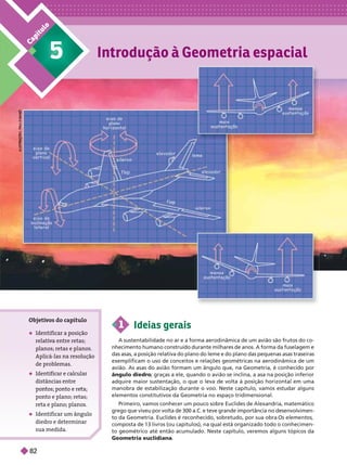 C
a
p
í
t
u
l
o
1 Ideias gerais
A sustentabilidade no ar e a forma aerodinâmica de um avião são frutos do co-
nhecimento humano construído durante milhares de anos. A forma da fuselagem e
das asas, a posição relativa do plano do leme e do plano das pequenas asas traseiras
exemplificam o uso de conceitos e relações geométricas na aerodinâmica de um
avião. As asas do avião formam um ângulo que, na Geometria, é conhecido por
ângulo diedro; graças a ele, quando o avião se inclina, a asa na posição inferior
adquire maior sustentação, o que o leva de volta à posição horizontal em uma
manobra de estabilização durante o voo. Neste capítulo, vamos estudar alguns
elementos constitutivos da Geometria no espaço tridimensional.
Primeiro, vamos conhecer um pouco sobre Euclides de Alexandria, matemático
rego que viveu por volta de 300 a.C. e teve grande importância no desenvolvimen-
to da Geometria. Euclides é reconhecido, sobretudo, por sua obra Os elementos
composta de 13 livros (ou capítulos), na qual está organizado todo o conhecimen-
to geométrico até então acumulado. Neste capítulo, veremos alguns tópicos da
Geometria euclidiana
Introdução à Geometria espacial
Objeti
vos do capítulo
 Identificar a sição
relati
va entre retas;
anos; retas e anos.
Aplicá-las na resolução
de problemas
 Identificar e calcular
distâncias entre
ponto e plano; retas;
reta e plano; planos
 Identificar um ângulo
diedro e determinar
sua medida
5
I
L
R
T
R
T
R
P
P
L
U
S
L
I
L
T
R
A
Ç
T
R
A
Ç
R
A
Ç
A
Ç
E
Õ
P
P
A
A
U
A
A
P
P
P
P
P
P
P
P
P
P
P
P
M
O
M
M
O
A
A
A
A
A
A
A
Z
N
N
Z
N
N
N
N
82
 