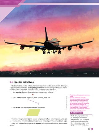 1.1 Noções primitivas
Na Geometria, ponto, reta e plano são algumas noções aceitas sem definição
e por isso são chamadas de noções primitivas
. Como são produtos da mente
humana, elas funcionam como modelos para explicar a realidade.
  ponto não tem dimensão, nem massa, nem volume.
Podemos imaginar um ponto ao ver um pequeno furo em um papel, uma reta
ao ver uma linha fina esticada ou um plano ao ver as águas tranquilas de um lago.
Essas três noções fazem parte do espaço, conjunto dos infinitos pontos exis-
tentes.
L
U
S
T
R
A
Ç
Õ
E
S
:
A
D
I
L
S
O
N
S
E
C
C
O
  r não tem espessura, nem começo, nem fim.
  plano não tem espessura nem fronteiras.

r
A
Podemos explorar questionamentos
como:
Quando definimos um objeto,
recorremos a palavras e definições
já existentes, as quais podem ter
sido criadas de outras palavras e
de definições também já existentes.
Mas como foram definidas as
primeiras palavras em Geometria?
Para responder a essa questão,
partimos de conceitos não definidos,
chamados noções primitivas.
Obser vação
Nesta obra, representaremos
os pontos por letras latinas
maiúsculas (A
(
( B
por letras latinas minúsculas
t, ...) e os planos por letras
t
gregas minúsculas (a b
M
M
M
A
A
A
A
N
O
H
H
E
A
E
D
D
83
 