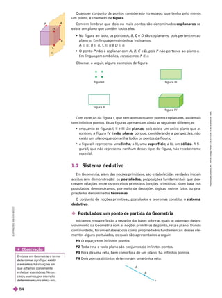 P

A
B
C
D
figura II
figura IV
Com exceção da figura I, que tem apenas quatro pontos coplanares, as demais
têm infinitos pontos. Essas figuras apresentam ainda as seguintes diferenças:
      planas, pois existe um único plano que as
contém, a figura IV é não plana, porque, considerando a perspectiva, não
existe um plano que contenha todos os pontos da figura;
      linha; a III, uma superfície; a IV
, um sóli . Afi-
guraI, que não representa nenhum desses tipos de figura, não recebe nome
especia .
1.2 Sistema dedutivo
Em Geometria, além das noções primitivas, são estabelecidas verdades iniciais
aceitas sem demonstração: os postulados, proposições fundamentais que des
crevem relações entre os conceitos primitivos (noções primitivas). Com base nos
postulados, demonstramos, por meio de deduções lógicas, outros fatos ou pro
priedades denominados teoremas
O conjunto de noções primitivas, postulados e teoremas constitui o sistema
dedutivo
 Postulados: um ponto de par tida da Geometria
Iniciamos nossa reflexão a respeito das bases sobre as quais se assenta o desen-
volvimento da Geometria com as noções primitivas de ponto, reta e plano. Dando
continuidade, foram estabelecidos como propriedades fundamentais desses ele-
mentos alguns postulados, os quais são apresentados a seguir
.
P1 O espaço tem infinitos pontos.
P2 T
oda reta e todo plano são conjuntos de infinitos pontos.
P3 Fora de uma reta, bem como fora de um plano, há infinitos pontos.
P4 Dois pontos distintos determinam uma única reta.
L
U
S
T
R
A
Ç
Õ
E
S
A
D
I
L
S
O
N
S
E
C
C
O
Observe, a seguir
, alguns exemplos de figura.
Qualquer conjunto de pontos considerado no espaço, que tenha pelo menos
um ponto, é chamado de figura
Convém lembrar que dois ou mais pontos são denominados coplanares se
existe um plano que contém todos eles.
       A B e
C D são coplanares, pois pertencem ao
planoa. Em linguagem simbólica, indicamos:
A Ñ a B Ñ a C Ñ a e D Ñ a
   não é coplanar com , , e
C , pois não pertence ao plano a
Em linguagem simbólica, escrevemos: É a
A
B
r
Obser vação
Embora, em Geometria, o termo
determinar signifique existir
e ser único, há situações em
que achamos conveniente
enfatizar essas ideias. Nesses
casos, usamos, por exemplo:
determinam uma única reta.
figura I figura III
R
e
p
r
o
d
u
ç
ã
o
p
r
o
i
b
i
d
a
.
A
r
t
.
1
8
4
d
o
C
ó
d
i
g
o
P
e
n
a
l
e
L
e
i
9
.
6
1
0
d
e
1
9
d
e
f
e
v
e
r
e
i
r
o
d
e
1
9
9
8
.
84
 