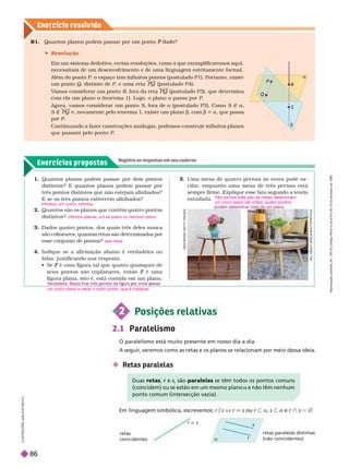 Exercícios propostos
Registre as respostas em seu caderno
Exercício resolv ido


R
S
P
Q
I
L
U
S
T
R
A
Ç
Õ
E
S
A
D
L
S
O
N
S
E
C
C
O
A
L
L
A
B
O
U
T
S
P
A
C
E
/
S
H
T
T
E
R
S
T
O
C
K
W
E
S
T
E
N
D
6
1
/
G
E
T
T
Y
I
M
A
G
E
S
retas paralelas distintas
(não coincidentes)
a
r
s
1. Quantos planos podem passar por dois pontos
distintos? E quantos planos podem passar por
três pontos distintos que não estejam alinhados?
E se os três pontos estiverem alinhados?
2. Quantos são os planos que contêm quatro pontos
distintos?
3. Dados quatro pontos, dos quais três deles nunca
são colineares, quantas retas são determinadas por
esse conjunto de pontos?
4. Indique se a afir mação abaixo é verdadeira ou
falsa, justificando sua resposta.
  é uma figura tal que quatro quaisquer de
F
seus pontos são coplanares, então é uma
F
figura plana, isto é, está contida em um plano.
infinitos; um único; infinitos
infinitos planos, um só plano ou nenhum plano
seis retas
p g p p
um único plano e variar o outro ponto, que é coplanar
.
5. Uma mesa de quatro per nas às vezes pode os-
cilar
, enquanto uma mesa de três per nas está
sempre firme. Explique esse fato segundo a teoria
estudada.
Em linguagem simbólica, escrevemos: r/s X r 6 s ou r y a, s y a e r } s 5 Ö
2 Posições relativas
2.1 Paralelismo
O paralelismo está muito presente em nosso dia a dia.
A seguir
, veremos como as retas e os planos se relacionam por meio dessa ideia.
 Retas paralelas
T
rês pontos (três pés da mesa) determinam
um único plano (do chão); quatro pontos
R1. Quantos p anos po em passar por um ponto P
 Resolução
Em um sistema dedutivo, certas resoluções, como a que exemplificaremos aqui,
necessitam de um desenvolvimento e de uma linguagem estritamente for mal.
Além do ponto P, o espaço tem infinitos pontos (postulado P1). Portanto, existe
um ponto Q, distinto de P, e uma reta PQ (postulado P4).
V
amos considerar um ponto R, fora da reta PQ (postulado P3), que deter mina
com ela um plano a (teorema 1). Logo, o plano a passa por P
Agora, vamos considerar um ponto S, fora de a (postulado P3). Como S É a
S É PQ e, novamente pelo teorema 1, existe um planob, com b a, que passa
por P
Continuando a fazer construções análo as, podemos construir infinitos planos
que passam pelo ponto P
uas retas e
r s, são paralelas se têm todos os pontos comuns
(coincidem) ou se estão em um mesmo plano a e não têm nenhum
a
ponto comum (intersecção vazia).
r  s
retas
coincidentes
R
e
p
r
o
d
u
ç
ã
o
p
r
o
i
b
i
d
a
.
A
r
t
.
1
8
4
d
o
C
ó
d
i
g
o
P
e
n
a
l
e
L
e
i
9
.
6
1
0
d
e
1
9
d
e
f
e
v
e
r
e
i
r
o
d
e
1
9
9
8
.
86
 