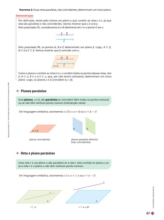 A
C
B
r
s
C
B
r
s
 z 
T
eorema 2: Duas retas paralelas, não coincidentes, determinam um único plano.
I
L
U
S
T
R
A
Ç
Õ
E
S
A
D
I
L
S
O
N
S
E
C
C
O
Pelo postulado P6, os pontos A B b. Logo, A Ñ b
B Ñ b e C Ñ b. V
amos mostrar que b coincide com a
Como o plano a a contém todos os pontos dessas retas, isto
é, A Ñ a B Ñ a e C Ñ a, que, por não serem colineares, determinam um único
plano. Logo, os planos a e b coincidem (a z b).
planos coincidentes planos paralelos distintos
(não coincidentes)
Em linguagem simbólica, escrevemos: a b X a 6 b ou a } b 5 Ö
 Planos paralelos
Demonstração
Por definição, existe pelo menos um plano a que contém as retas r e
r s, já que
elas são paralelas e não coincidentes. V
amos mostrar que a é único.
Pelo postulado P2, consideremos A e B em
Dois planos a e b, são paralelos se coincidem (têm todos os pontos comuns)
ou se não têm nenhum ponto comum (intersecção vazia).
 Reta e plano paralelos
Em linguagem simbólica, escrevemos: r/a X r y a r } a 5 Ö
r y a r } a = 
  e um plano a são paralelos se a reta está contida no plano a
se a reta e o plano a não têm nenhum ponto comum.
 b
a b
r
r
a a
R
e
p
r
o
d
u
ç
ã
o
p
r
o
i
b
i
d
a
.
A
r
t
.
1
8
4
d
o
C
ó
d
i
g
o
P
e
n
a
l
e
L
e
i
9
.
6
1
0
d
e
1
9
d
e
f
e
v
e
r
e
i
r
o
d
e
1
9
9
8
.
87
 