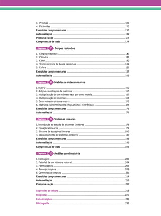 Sugestões de leitura ...................................................................................................... 218
Respostas .......................................................................................................................
Lista de siglas ................................................................................................................ 231
Bibliografia .................................................................................................................... 232
3. Prismas ..................................................................................................................... 109
4. Pirâmides .................................................................................................................. 120
Exercícios complementares ......................................................................................... 130
Autoavaliação ............................................................................................................... 132
Pesquisa e ação ............................................................................................................. 1
Compreensão de texto .................................................................................................. 134
Corpos redondos
7
Capítulo
1. Corpos redondos ....................................................................................................... 13
2. Cilindro ......................................................................................................................137
3. Cone ........................................................................................................................... 142
4. ronco de cone de bases paralelas
T
T .......................................................................... 149
5. sfera ......................................................................................................................... 151
Exercícios complementares ..........................................................................................157
Autoavaliação ............................................................................................................... 159
Matrizes e determinantes
8
Capítulo
1. Matriz ......................................................................................................................... 160
2. Adição e subtração de matrizes ................................................................................ 165
3. Multiplicação de um número real por uma matriz................................................... 167
4. Multiplicação de matrizes ......................................................................................... 168
5. Determinante de uma matriz .....................................................................................172
6. Matrizes e determinantes em planilhas eletrônicas ................................................ 17
4
Exercícios complementares ..........................................................................................175
Autoavaliação ................................................................................................................177
Sistemas lineares
9
Capítulo
1. Introdução ao estudo de sistemas lineares ...............................................................178
2. Equações lineares 179
      ................................................................................... 180
4. Escalonamento de sistemas lineares ....................................................................... 187
Exercícios complementares ......................................................................................... 193
Autoavaliação ............................................................................................................... 195
Compreensão de texto .................................................................................................. 196
Análise combinatória
10
Capítulo
1. Contagem ................................................................................................................... 200
2. F
atorial de um número natural ................................................................................. 204
3. Permutações .............................................................................................................. 206
4. Arranjo simples ......................................................................................................... 209
5. Combinação simples .................................................................................................. 211
Exercícios complementares ......................................................................................... 214
Autoavaliação ............................................................................................................... 216
Pesquisa e ação ..............................................................................................................217
 