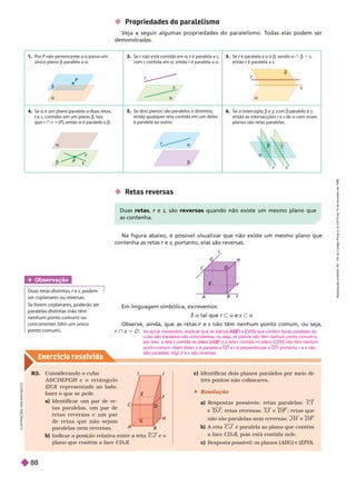 Exercício resolv ido
R2. Considerando o cubo
A B C D E F G H e o r e t â n g u l o
H
EFJI representado ao lado,
fazer o que se pede.
a) Identificar um par de re
tas paralelas, um par de
retas reversas e um par
d e r e t a s q u e n ã o s e j am
paralelas nem reversas.
b) Indicar a posição relativa entre a reta C J e o
plano que contém a face D JI.
Em linguagem simbólica, escrevemos:
á a tal que r y a e s y a
Observe, ainda, que as retas e
r s não têm nenhum ponto comum, ou seja,
r } s 5 Ö
 Propriedades do paralelismo
Veja a seguir algumas propriedades do paralelismo. T
odas elas podem ser
monstradas.
A B
F
C
D
G
r
s
H
E
 Retas reversa
Na igura abaixo, é possível visualizar que não existe um mesmo plano que
contenha as retas r e
r s; portanto, elas são reversas.
A
B
C
D
E
F
G
I J
1. Por P não pertencente a
P a u
único plano b paralelo a a
2. Se r não está contida em
r a é paralela a
r
s contida em a, então r é paralelaa
r a
3. Se é paralela a
r a b, sendo a } b 5 s
então é paralela a
r s
4. Se a é um plano paralelo a duas retas,
e
r s, contidas em um plano b, ta s
que r } s 5{P}, então a é paralelo a b
Se dois planos são paralelos e distintos,
então qualquer reta contida em um deles
é paralela ao outro.
6. Se a ntercepta b e g, com
g
g b paralelo a g ,
então as ntersecções r e
r s de a com esses
planos são retas paralelas.


P
r

s
r
s



r

r
 
r
Duas retas e
r s são reversas quando não existe um mesmo plano que
contenha.
Obser vação
Duas retas distintas, r e
r s, podem
ser coplanares ou reversas.
Se forem coplanares, poderão ser
paralelas distintas (não têm
nenhum ponto comum) ou
concorrentes (têm um único
ponto comum).
Se achar necessário, explicar que os planos (
(
( ) e (
E
E CDG) que contêm faces paralelas do
cubo são paralelos não coincidentes, ou seja, os planos não têm nenhum ponto comum e,
por isso, a reta s ABE
(
( ) e a reta
E
E r contida no plano (
r CDG
) não têm nenhum
ponto comum. Além disso, s é paralela a CD e r é perpendicular a
r CD ; portanto, r e
r s não
são paralelas; logo, e
r s são reversas.
c) Identificar dois planos paralelos por meio de
três pontos não colineares.
 Resolução
a) Respostas possíveis: retas paralelas: C
e D J ; retas reversas: I J e D ; retas que
não são paralelas nem reversas: J H e D F
b) A reta C J é paralela ao plano que contém
a face CD JI, pois está contida nele.
I
I
c) Resposta possível: os planos ( ABG e EFD
I
L
U
S
T
R
A
Ç
Õ
E
S
A
D
I
L
O
N
S
E
R
e
p
r
o
d
u
ç
ã
o
p
r
o
i
b
i
d
a
.
A
r
t
.
1
8
4
d
o
C
ó
d
i
g
o
P
e
n
a
l
e
L
e
i
9
.
6
1
0
d
e
1
9
d
e
f
e
v
e
r
e
i
r
o
d
e
1
9
9
8
.
88
 