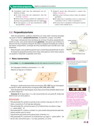 Exercícios propostos
Registre as respostas em seu caderno
I
L
U
S
T
R
A
Ç
Õ
E
S
A
D
I
L
S
O
N
S
E
C
C
O
raios
de Sol
vareta vertical
chamada
de gnômon
linha meridiana local
2.2 Perpendicularismo
Além do paralelismo, podemos identificar ao nosso redor inúmeras situações
nas quais é notável o perpendicularismo
. Acompanhe, a seguir
, uma delas.
Para traçar a direção da linha meridiana de um local, fincamos, perpendicular-
mente ao solo, uma vareta (denominada gnômon), marcamos suas sombras no
decorrer do dia e traçamos a bissetriz de todos os ângulos formados por sombras
de mesmo comprimento. A direção da linha meridiana local coincide com a das
bissetrizes.
Nessa situação, como podemos garantir que a vareta fique perpendicular ao solo?
O estudo do perpendicularismo entre retas, entre planos e entre retas e planos
nos ajudará a responder a questões como essa.
6. Classifique cada uma das afir mações em ver -
dadeira ou falsa.
a)        
reversas.
b) Duas retas reversas podem ser coplanares.
c)
d)    a e b, são coincidentes, então
são paralelos.
verdadeira
falsa
verdadeira
7. R e g i s t r e q u a i s d a s a f i r m a ç õ e s a s e g u i r s ã o
falsas.
a) Duas retas reversas nunca estão em lanos
paralelos.
b)   é paralela à reta
r
é paralela à reta s, então é paralela a
t r
c)    e um plano
r a têm ponto comum,
então está contida em
r a
afirmações a, c
A
M
B
figura II
figura I
P

N
A
M
B
P
N
r

A
C
P
s
 Retas concorrentes
Em linguagem simbólica, escrevemos: r } s 5 {P}
P
P
Observe as figuras I e II abaixo.
Duas retas e
r s, são concorrentes quando têm apenas um ponto P comum.
P
Na figura I, observamos duas retas concorrentes, AB MN, que se interceptam
no pon o P. Nelas, identificamos os ângulos APM MPB BPN e
N N A
P
P
Além de determinar esses ângulos, duas retas concorrentes também determinam
um plano (figura II).
T
eorema 3: Se duas retas, r e
r s, são concorrentes em um ponto , então elas
P
determinam um único plano a
Demonstração
Pelo postulado P2, existem os pontos A C tais que A P C ^ P
Assim, os pontos A e C
Pelo postulado P6, concluímos que , e determinam um plano
C a; lo o:
a 5 plano ( ) (I)
Pelo postulado P7, o plano contém r e
r s, pois contém dois pontos de cada reta.
V
amos mostrar que a é único.
Suponhamos que exista outro plano b que contenha e
r s
Pelo postulado P7, os pontos P,
P A e pertencem a
C b; logo: b 5 plano (APC ) (II)
De (I) e (II), concluímos que a 6 e que, portanto, a é único.
    
O fio de prumo serve para verificar a
perpendicularidade de uma parede em
relação ao solo, e o nível de bolha, além
dessa função, serve para verificar a
horizontalidade de uma superfície.
Comentário: Esta atividade propicia
um trabalho interdisciplinar com Física,
relacionando a ação da força gravitacional
com a perpendicularidade do fio de prumo
e com a horizontalidade da superfície da
água dentro do nível de bolha.
Ref lita
Na construção civil, qual é a função:
    
P
H
O
T
O
D
I
S
C
/
G
E
T
T
Y
I
M
A
G
E
S
R
e
p
r
o
d
u
ç
ã
o
p
r
o
i
b
i
d
a
.
A
r
t
.
1
8
4
d
o
C
ó
d
i
g
o
P
e
n
a
l
e
L
e
i
9
.
6
1
0
d
e
1
9
d
e
f
e
v
e
r
e
i
r
o
d
e
1
9
9
8
.
89
 