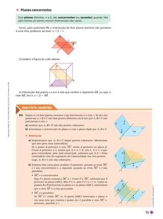 Exercício resolv ido
I
L
U
S
T
R
A
Ç
Õ
E
S
A
D
I
L
S
O
N
S
E
C
C
O
r

A
B


Considere a figura do cubo abaixo.
 Planos concorrentes
Como, pelo postulado P8, a intersecção de dois planos distintos não paralelos
é uma reta, podemos escrever: a } b 5 r
Dois planos distintos, e b, são concorrentes (ou secantes) quando têm
pelo menos um ponto comum (intersecção não vazia).
A intersecção dos planos a e b é a reta que contém o segmento AB, ou seja, a
reta AB , isto é: a } b 5 AB
R3.  a e b dois planos secantes cuja intersecção é a reta r  é um
A
ponto em a, e B e
B C são dois pontos distintos em
C b tais que A e
B C não
C
pertencem à reta r
a) mostrar que A e
B não são pontos colineares.
C
b) deter minar a intersecção do plano a com o plano dado por A B e
B C
 Resolução
a)   A B e
B C sejam pontos colineares. Mostremos
C
que isso gera uma contradição.
   pertence à reta
A BC , então A pertence ao plano
A b
Como A pertence a
A a, temos que A Ñ a } b, isto é, A Ñ r, o que
gera contradição, pois, pelo enunciado, sabemos que A É r. Essa
contradição veio da suposição da colinearidade dos três pontos.
Logo, A B e
B C não são colineares.
C
b) Existem dois casos para analisar
. O primeiro, quando as retas BC
e são concorrentes e, o segundo, quando as retas
r BC e são
r
paralelas.
 BC e concorrentes
r
  o ponto comum a BC e r. Como P Ñ BC , sabemos que P
pertence ao plano (ABC ). Mas P Ñ a, pois P Ñ e
r r a . Como os
e
A pertencem ao plano
P a e ao plano (ABC ), concluímos
que a reta AP é a reta procurada.
 BC e paralelas
r
 BC /r, então BC /a ABC ) intercepta o plano a
em uma reta que contém o ponto e é paralela à reta
A BC e,
portanto, paralela a r


A
r
C
B

A
B
r
P



A
C
B
R
e
p
r
o
d
u
ç
ã
o
p
r
o
i
b
i
d
a
.
A
r
t
.
1
8
4
d
o
C
ó
d
i
g
o
P
e
n
a
l
e
L
e
i
9
.
6
1
0
d
e
1
9
d
e
f
e
v
e
r
e
i
r
o
d
e
1
9
9
8
.
91
 