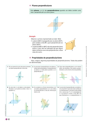 1. Por um ponto de uma reta passa somente
um plano perpendicular a essa reta.
2. Se uma reta é perpendicular a um plano a
então toda reta paralela a é perpendicular
ao plano a e todo plano paralelo a a é
perpendicular a .
3. Duas retas perpendiculares a um mesmo
plano são paralelas. Dois planos perpen-
diculares a uma mesma reta são paralelos.
4. Se uma reta r e um plano
r a são perpen-
diculares a um plano b, então a reta r é
r
paralela a a
5. Se os planos e b são concorrentes e é
g
um plano perpendicular a a e a b, então
é perpendicular à reta de intersecção
g
entre a e b
6. Se uma reta é perpendicular a um plano
r a
em um ponto P, uma reta t está contida em
t
a
e não passa por P, uma reta m está contida
em a, passa por P e m é perpendicular
a t n o p o n t o R , e n t ã o a r e t a QR , e m
que per tence a r, é perpendicular a
r t


r
A
B
D C
F
Exemplo
Observe o prisma representado ao lado. Nele:
   ABC

      
DCF ),
pois contém a reta BC , que é perpendicular ao
 DCF );
   ABC

   BFC ) não são perpendiculares
entre si, pois não há indicação de que algum
deles contenha uma reta perpendicular a duas
retas do outro.
I
L
U
S
T
R
A
Ç
Õ
E
S
:
A
D
I
L
S
O
N
S
E
C
C
O
 Planos perpendiculares
 Propriedades do perpendicularismo
Veja, a seguir
, algumas propriedades do perpendicularismo. T
odas elas podem
ser demonstradas.
Dois planos a e b, são perpendiculares quando um deles contém uma
reta r perpendicular ao outro plano.
r

r
P

r

r


r





P
Q
R
r
m
t
R
e
p
r
o
d
u
ç
ã
o
p
r
o
i
b
i
d
a
.
A
r
t
.
1
8
4
d
o
C
ó
d
i
g
o
P
e
n
a
l
e
L
e
i
9
.
6
1
0
d
e
1
9
d
e
f
e
v
e
r
e
i
r
o
d
e
1
9
9
8
.
92
 